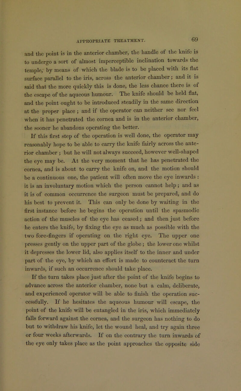 and the point is in the anterior chamber, the handle of the knife is to undergo a sort of almost imperceptible inclination towards the temple,' by means of which the blade is to be placed with its flat surface parallel to the iris, across the anterior chamber; and it is said that the more quickly this is done, the less chance there is of the escape of the aqueous humour. The knife should be held flat, and the point ought to be introduced steadily in the same direction at the proper place ; and if the operator can neither see nor feel when it lias penetrated the cornea and is in the anterior chamber, the sooner he abandons operating the better. If this first step of the operation is well done, the operator may reasonably hope to be able to carry the knife fairly across the ante- rior chamber ; but he will not always succeed, however well-shaped the eye may be. At the very moment that he has penetrated the cornea, and is about to carry the knife on, and the motion should be a continuous one, the patient will often move the eye inwards : it is an involuntary motion which the person cannot help; and as it is of common occurrence the surgeon must be prepared, and do his best to prevent it. This can only be done by waiting in the first instance before he begins the operation until the spasmodic action of the muscles of the eye has ceased; and then just before he enters the knife, by fixing the eye as much as possible with the two fore-fingers if operating on the right eye. The upper one presses gently on the upper part of the globe; the lower one whilst it depresses the lower lid, also applies itself to the inner and under part of the eye, by which an effort is made to counteract the turn inwards, if such an occurrence should take place. If the turn takes place just after the point of the knife begins to advance across the anterior chamber, none but a calm, deliberate, and experienced operator will be able to finish the operation suc- cessfully. If he hesitates the aqueous humour will escape, the point of the knife will be entangled in the iris, which immediately falls forward against the cornea, and the surgeon has nothing to do but to withdraw his knife, let the wound heal, and try again three or four weeks afterwards. If on the contrary the turn inwards of the eye only takes place as the point approaches the opposite side