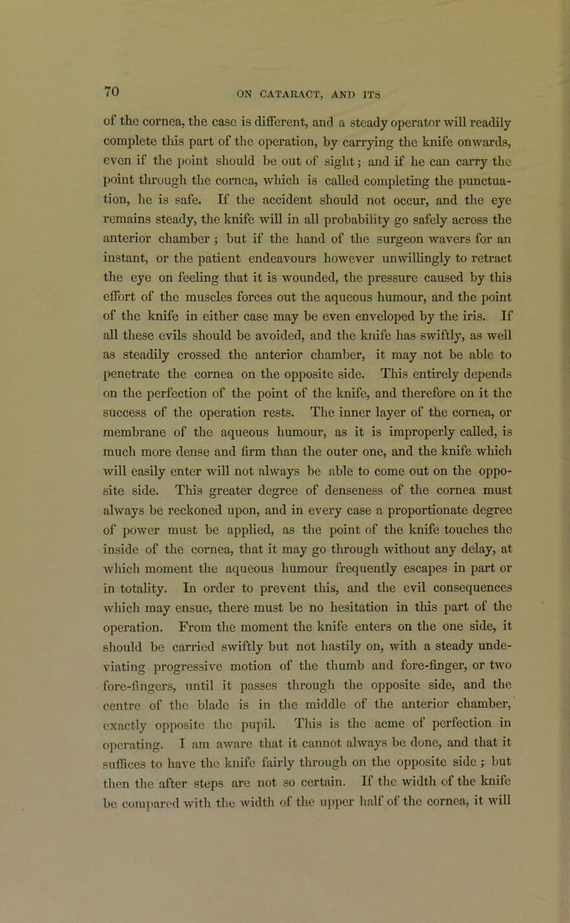 of the cornea, the case is different, and a steady operator will readily complete this part of the operation, by carrying the knife onwards, even if the point should be out of sight; and if he can carry the point through the cornea, which is called completing the punctua- tion, he is safe. If the accident should not occur, and the eye remains steady, the knife will in all probability go safely across the anterior chamber ; but if the hand of the surgeon wavers for an instant, or the patient endeavours however unwillingly to retract the eye on feeling that it is wounded, the pressure caused by this effort of the muscles forces out the aqueous humour, and the point of the knife in either case may be even enveloped by the iris. If all these evils should be avoided, and the knife has swiftly, as well as steadily crossed the anterior chamber, it may not be able to penetrate the cornea on the opposite side. This entirely depends on the perfection of the point of the knife, and therefore on it the success of the operation rests. The inner layer of the cornea, or membrane of the aqueous humour, as it is improperly called, is much more dense and firm than the outer one, and the knife which will easily enter will not always be able to come out on the oppo- site side. This greater degree of denseness of the cornea must always be reckoned upon, and in every case a proportionate degree of power must be applied, as the point of the knife touches the inside of the cornea, that it may go through without any delay, at which moment the aqueous humour frequently escapes in part or in totality. In order to prevent this, and the evil consequences which may ensue, there must be no hesitation in this part of the operation. From the moment the knife enters on the one side, it should be carried swiftly but not hastily on, with a steady unde- viating progressive motion of the thumb and fore-finger, or two fore-fingers, until it passes through the opposite side, and the centre of the blade is in the middle of the anterior chamber, exactly opposite the pupil. This is the acme of perfection in operating. I am aware that it cannot always be done, and that it suffices to have the knife fairly through on the opposite side ; but then the after steps are not so certain. If the width of the knife be compared with the widtli of the upper half of the cornea, it will