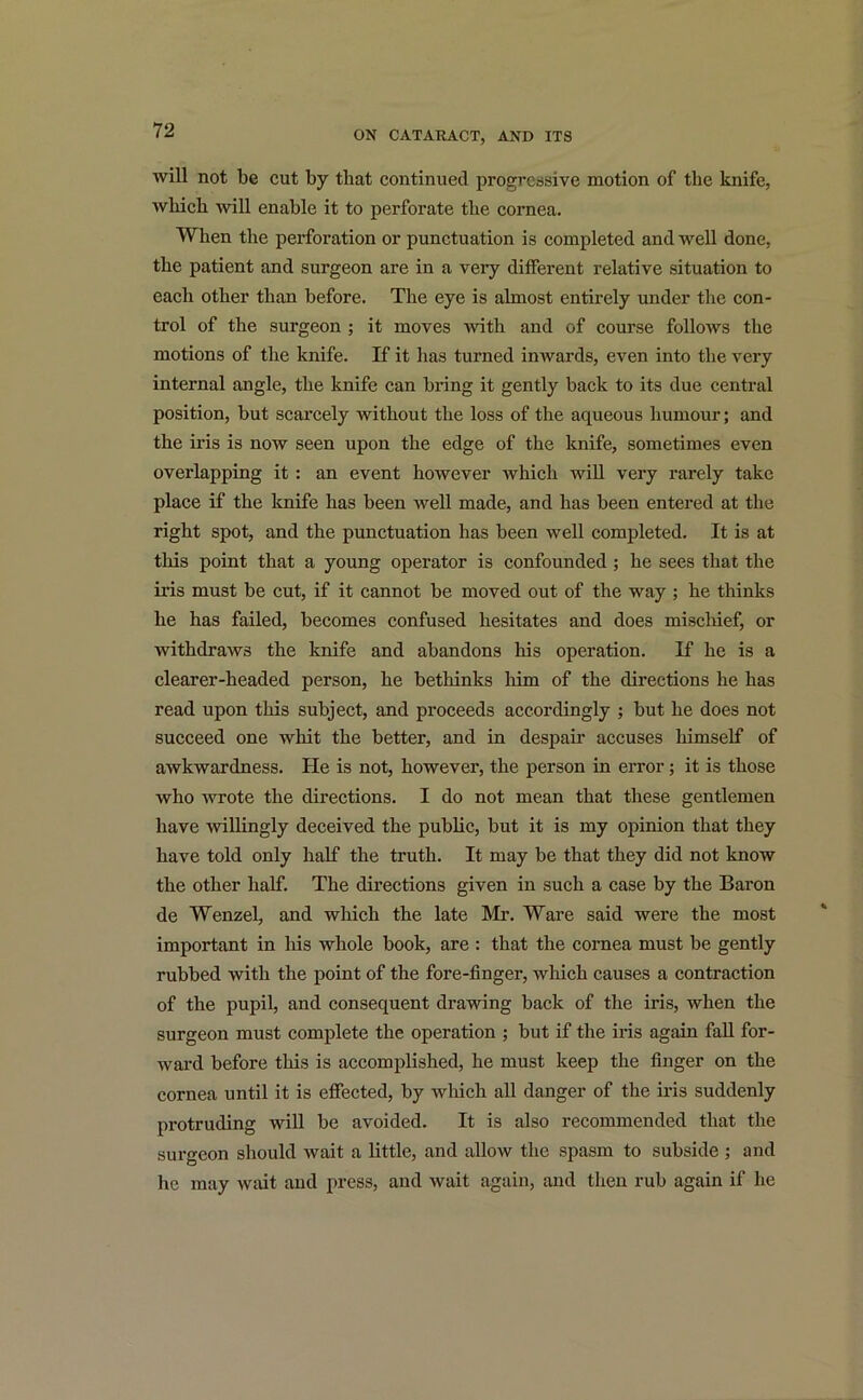 will not be cut by that continued progressive motion of the knife, which will enable it to perforate the cornea. When the perforation or punctuation is completed and well done, the patient and surgeon are in a very different relative situation to each other than before. The eye is almost entirely under the con- trol of the surgeon ; it moves with and of course follows the motions of the knife. If it has turned inwards, even into the very internal angle, the knife can bring it gently back to its due central position, but scarcely without the loss of the aqueous humour; and the iris is now seen upon the edge of the knife, sometimes even overlapping it : an event however which will very rarely take place if the knife has been well made, and has been entered at the right spot, and the punctuation has been well completed. It is at this point that a young operator is confounded; he sees that the iris must be cut, if it cannot be moved out of the way ; he thinks he has failed, becomes confused hesitates and does mischief, or withdraws the knife and abandons his operation. If he is a clearer-headed person, he bethinks him of the directions he has read upon this subject, and proceeds accordingly ; but he does not succeed one whit the better, and in despair accuses himself of awkwardness. He is not, however, the person in error; it is those who wrote the directions. I do not mean that these gentlemen have willingly deceived the public, but it is my opinion that they have told only half the truth. It may be that they did not know the other half. The directions given in such a case by the Baron de Wenzel, and which the late Mr. Ware said were the most important in his whole book, are : that the cornea must be gently rubbed with the point of the fore-finger, which causes a contraction of the pupil, and consequent drawing back of the iris, when the surgeon must complete the operation ; but if the iris again fall for- ward before this is accomplished, he must keep the finger on the cornea until it is effected, by which all danger of the iris suddenly protruding will be avoided. It is also recommended that the surgeon should wait a little, and allow the spasm to subside ; and he may wait and press, and wait again, and then rub again if he