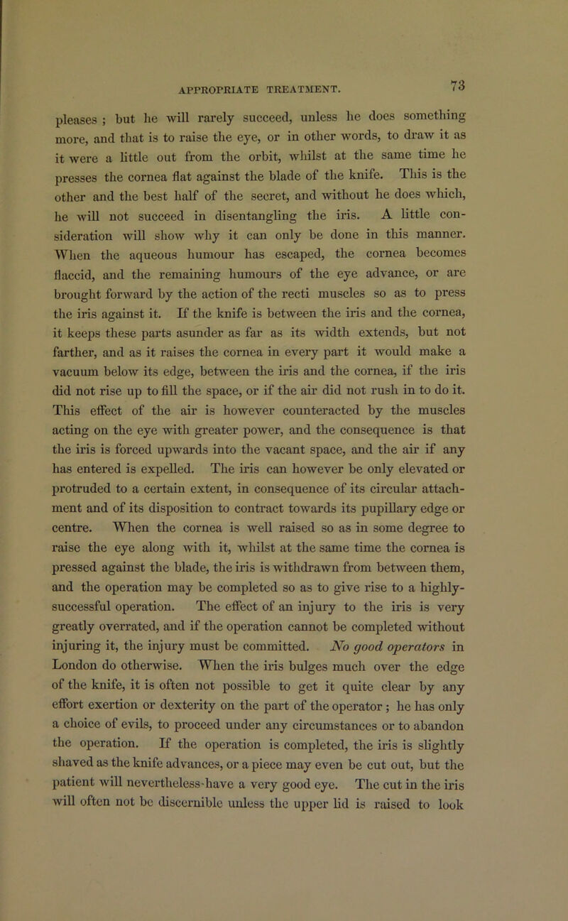 pleases ; but lie will rarely succeed, unless lie does something more, and that is to raise the eye, or in other words, to draw it as it were a little out from the orbit, whilst at the same time he presses the cornea flat against the blade of the knife. This is the other and the best half of the secret, and without he does which, he will not succeed in disentangling the iris. A little con- sideration will show why it can only be done in this manner. When the aqueous humour has escaped, the cornea becomes flaccid, and the remaining humours of the eye advance, or are brought forward by the action of the recti muscles so as to press the iris against it. If the knife is between the iris and the cornea, it keeps these parts asunder as far as its width extends, but not farther, and as it raises the cornea in every part it would make a vacuum below its edge, between the iris and the cornea, if the iris did not rise up to fill the space, or if the air did not rush in to do it. This effect of the air is however counteracted by the muscles acting on the eye with greater power, and the consequence is that the iris is forced upwards into the vacant space, and the air if any has entered is expelled. The iris can however be only elevated or protruded to a certain extent, in consequence of its circular attach- ment and of its disposition to contract towards its pupillary edge or centre. When the cornea is well raised so as in some degree to raise the eye along with it, whilst at the same time the cornea is pressed against the blade, the iris is withdrawn from between them, and the operation may be completed so as to give rise to a highly- successful operation. The effect of an injury to the iris is very greatly overrated, and if the operation cannot be completed without injuring it, the injury must be committed. No good operators in London do otherwise. When the iris bulges much over the edge of the knife, it is often not possible to get it quite clear by any effort exertion or dexterity on the part of the operator; he has only a choice of evils, to proceed under any circumstances or to abandon the operation. If the operation is completed, the iris is slightly shaved as the knife advances, or a piece may even be cut out, but the patient will nevertlieless-liave a very good eye. The cut in the iris will often not be discernible unless the upper lid is raised to look