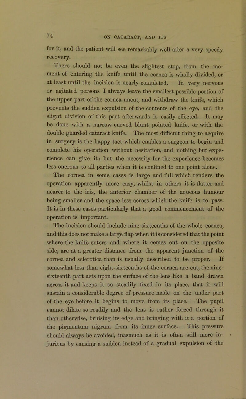 tor it, and the patient will see remarkably well after a very speedy recovei’y. There should not be even the slightest stop, from the mo- ment of entering the knife until the cornea is wholly divided, or at least until the incision is nearly completed. In very nervous or agitated persons I always leave the smallest possible portion of the upper part of the cornea uncut, and withdraw the knife, which prevents the sudden expulsion of the contents of the eye, and the slight division of this part afterwards is easily effected. It may be done with a narrow curved blunt pointed knife, or with the double guarded cataract knife. The most difficult thing to acquire in surgery is the happy tact which enables a surgeon to begin and complete his operation without hesitation, and nothing but expe- rience can give it; but the necessity for the experience becomes less onerous to all parties when it is confined to one point alone. The cornea in some cases is large and full which renders the operation apparently more easy, whilst in others it is flatter and nearer to the iris, the anterior chamber of the aqueous humour being smaller and the space less across which the knife is to pass. It is in these cases particularly that a good commencement of the operation is important. The incision should include nine-sixteenths of the whole cornea, and this does not make a large flap when it is considered that the point where the knife enters and where it comes out on the opposite side, are at a greater distance from the apparent junction of the cornea and sclerotica than is usually described to be proper. If somewhat less than eight-sixteenths of the cornea are cut, the nine- sixteenth part acts upon the surface of the lens like a band drawn across it and keeps it so steadily fixed in its place, that it will sustain a considerable degree of pressure made on the under part of the eye before it begins to move from its place. The pupil cannot dilate so readily and the lens is rather forced through it than otherwise, bruising its edge and bringing with it a portion of the pigmentum nigrum from its inner surface. This pressure should always be avoided, inasmuch as it is often still more in- jurious by causing a sudden instead of a gradual expulsion of the