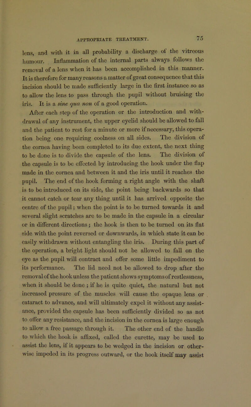 lens, anti with it in all probability a discharge of the vitreous humour. Inflammation of the internal parts always follows the removal of a lens when it has been accomplished in this manner. It is therefore for many reasons a matter of great consequence that this incision should be made sufficiently large in the first instance so as to allow the lens to pass through the pupil without bruising the iris. It is a sine qua non of a good operation. After each step of the operation or the introduction and with- drawal of any instrument, the upper eyelid should be allowed to fall and the patient to rest for a minute or more if necessary, this opera- tion being one requiring coolness on all sides. The division of the cornea having been completed to its due extent, the next thing to be done is to divide the capsule of the lens. The division of the capsule is to be effected by introducing the hook under the flap made in the cornea and between it and the iris until it reaches the pupil. The end of the hook forming a right angle with the shaft is to be introduced on its side, the point being backwards so that it cannot catch or tear any tiling until it has arrived opposite the centre of the pupil; when the point is to be turned towards it and several slight scratches are to be made in the capsule in a circular or in different directions; the book is then to be turned on its flat side with the point reversed or downwards, in which state it can be easily withdrawn without entangling the iris. During this part of the operation, a bright light should not be allowed to fall on the eye as the pupil will contract and offer some little impediment to its performance. The lid need not be allowed to drop after the removal of the hook unless the patient shows symptoms of restlessness, when it should be done ; if he is quite quiet, the natural but not increased pressure of the muscles will cause the opaque lens or cataract to advance, and will ultimately expel it without any assist- ance, provided the capsule has been sufficiently divided so as not to offer any resistance, and the incision in the cornea is large enough to allow a free passage through it. The other end of the handle to which the hook is affixed, called the curette, may be used to assist the lens, if it appears to be wedged in the incision or other- wise impeded in its progress outward, or the hook itself may assist