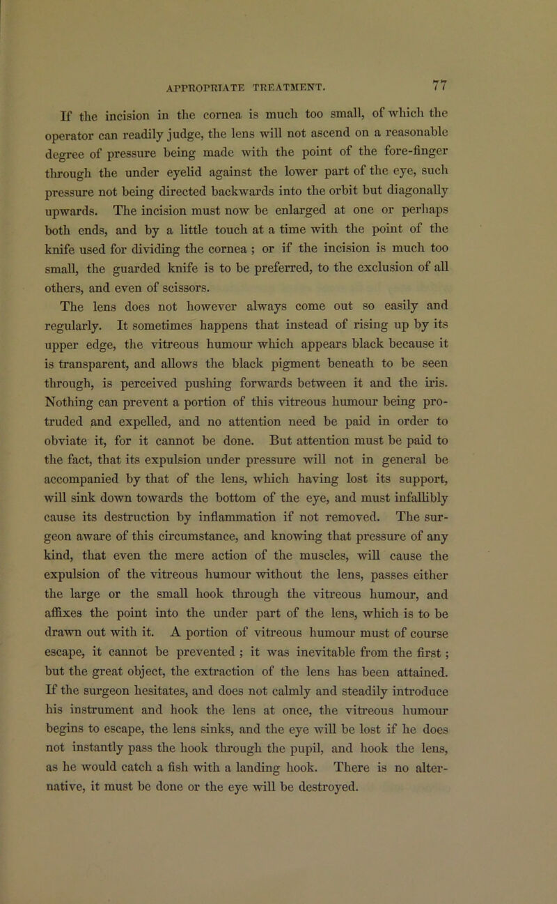 If the incision in the cornea is much too small, of which the operator can readily judge, the lens will not ascend on a reasonable degree of pressure being made with the point of the fore-finger through the under eyelid against the lower part of the eye, such pressure not being directed backwards into the orbit but diagonally upwards. The incision must now be enlarged at one or perhaps both ends, and by a little touch at a time with the point of the knife used for dividing the cornea ; or if the incision is much too small, the guarded knife is to be preferred, to the exclusion of all others, and even of scissors. The lens does not however always come out so easily and regularly. It sometimes happens that instead of rising up by its upper edge, the vitreous humour which appears black because it is transparent, and allows the black pigment beneath to be seen through, is perceived pushing forwards between it and the iris. Nothing can prevent a portion of this vitreous humour being pro- truded and expelled, and no attention need be paid in order to obviate it, for it cannot be done. But attention must be paid to the fact, that its expulsion under pressure will not in general be accompanied by that of the lens, which having lost its support, will sink down towards the bottom of the eye, and must infallibly cause its destruction by inflammation if not removed. The sur- geon aware of this circumstance, and knowing that pressure of any kind, that even the mere action of the muscles, will cause the expulsion of the vitreous humour without the lens, passes either the large or the small hook through the vitreous humour, and affixes the point into the under part of the lens, which is to be drawn out with it. A portion of vitreous humour must of course escape, it cannot be prevented ; it was inevitable from the first; but the great object, the extraction of the lens has been attained. If the surgeon hesitates, and does not calmly and steadily introduce his instrument and hook the lens at once, the vitreous humour begins to escape, the lens sinks, and the eye will be lost if he does not instantly pass the hook through the pupil, and hook the lens, as he would catch a fish with a landing hook. There is no alter- native, it must be done or the eye will be destroyed.