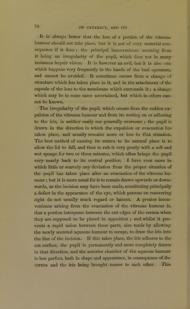 It is always better that the loss of a portion of the vitreous humour should not take place, but it is not of very material con- sequence if it does ; the principal inconvenience accruing from it being an irregularity of the pupil, which does not in many instances impair vision. It is however an evil, but it is also one which happens very frequently in the hands of the best operators, and cannot be avoided. It sometimes occurs from a change of structure which has taken place in it, and in the attachment of the capsule of the lens to the membrane which surrounds it; a change which may be in some cases ascertained, but which in others can- not be known. The irregularity of the pupil, which occurs from the sudden ex- pulsion of the vitreous humour and from its resting on or adhering to the iris, is neither easily nor generally overcome ; the pupil is drawn in the direction in which the expulsion or evacuation has taken place, and usually remains more or less in that situation. The best method of causing its return to its natural place is to allow the lid to fall, and then to rub it very gently with a soft and wet sponge for two or three minutes, which often brings the pupil very nearly back to its central position. I have seen cases in which little or scarcely any deviation from the proper situation of the pupil has taken place after an evacuation of the vitreous hu- mour ; but it is more usual for it to remain drawn upwards or down- wards, as the incision may have been made, constituting principally a defect in the appearance of the eye, which persons on recovering sight do not usually much regard or lament. A greater incon- venience arising from the evacuation of the vitreous humour is, that a portion interposes between the cut edges of the cornea when they are supposed to be placed in apposition ; and whilst it pre- vents a rapid union between these parts, also tends by allowing the newly secreted aqueous humour to escape, to draw the iris into the line of the incision. If this takes place, the iris adheres to the cut surface, the pupil is permanently and more completely drawn in that direction, and the anterior chamber of the aqueous humour is less perfect, both in shape and appearance, in consequence of the cornea and the iris being brought nearer to each other. This