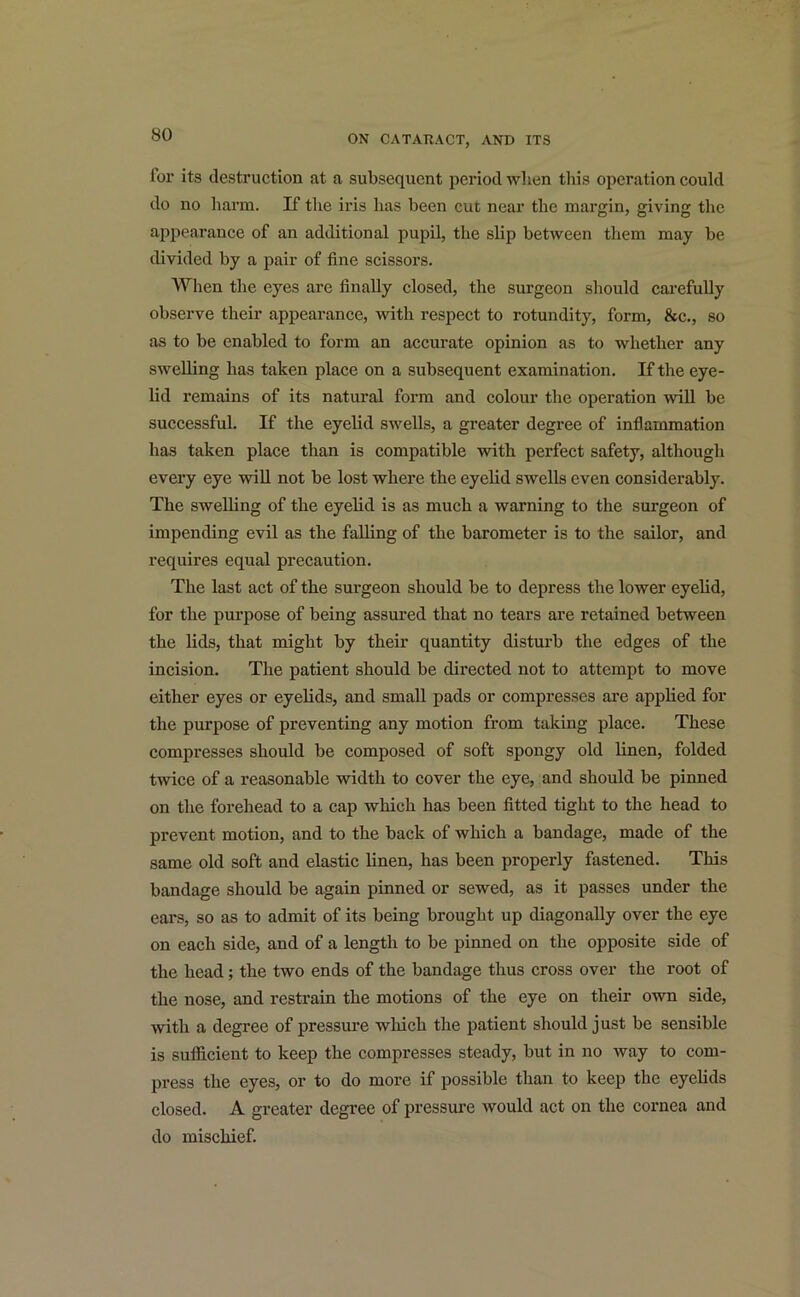 lor its destruction at a subsequent period when this operation could do no harm. If the iris has been cut near the margin, giving the appearance of an additional pupil, the slip between them may be divided by a pair of fine scissors. When the eyes are finally closed, the surgeon should carefully observe their appearance, with respect to rotundity, form, &c., so as to be enabled to form an accurate opinion as to whether any swelling has taken place on a subsequent examination. If the eye- lid remains of its natural form and colour the operation will be successful. If the eyelid swells, a greater degree of inflammation has taken place than is compatible with perfect safety, although every eye will not be lost where the eyelid swells even considerably. The swelling of the eyelid is as much a warning to the surgeon of impending evil as the falling of the barometer is to the sailor, and requires equal precaution. The last act of the surgeon should be to depress the lower eyelid, for the purpose of being assured that no tears are retained between the lids, that might by their quantity disturb the edges of the incision. The patient should be directed not to attempt to move either eyes or eyelids, and small pads or compresses are applied for the purpose of preventing any motion from taking place. These compresses should be composed of soft spongy old linen, folded twice of a reasonable width to cover the eye, and should be pinned on the forehead to a cap which has been fitted tight to the head to prevent motion, and to the back of which a bandage, made of the same old soft and elastic linen, has been properly fastened. This bandage should be again pinned or sewed, as it passes under the ears, so as to admit of its being brought up diagonally over the eye on each side, and of a length to be pinned on the opposite side of the head; the two ends of the bandage thus cross over the root of the nose, and restrain the motions of the eye on their own side, with a degree of pressure which the patient should just be sensible is sufficient to keep the compresses steady, but in no way to com- press the eyes, or to do more if possible than to keep the eyelids closed. A greater degree of pressure would act on the cornea and do mischief.