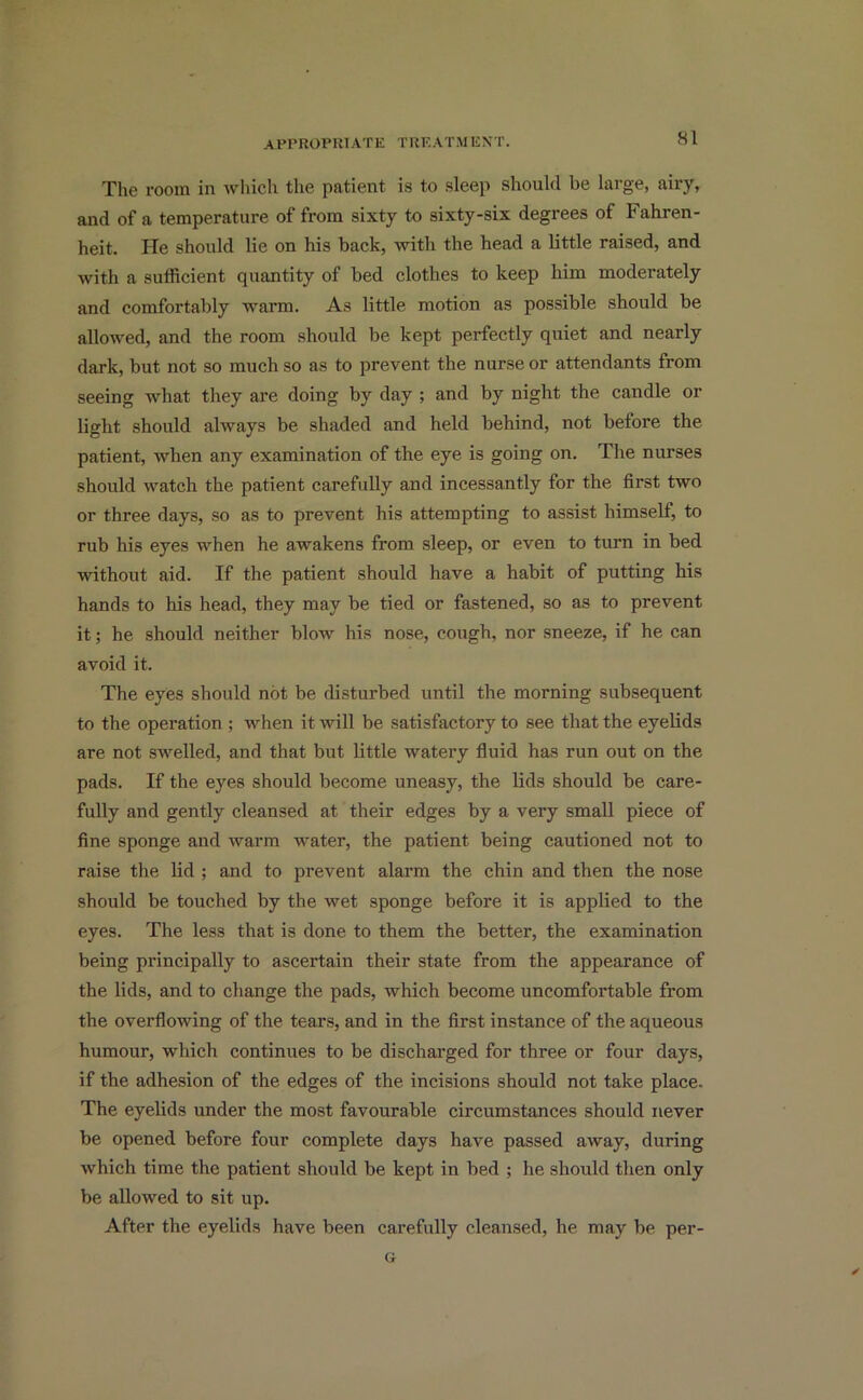 The room in which the patient is to sleep should be large, airy, and of a temperature of from sixty to sixty-six degrees of Fahren- heit. lie should lie on his back, with the head a little raised, and with a sufficient quantity of bed clothes to keep him moderately and comfortably warm. As little motion as possible should be allowed, and the room should be kept perfectly quiet and nearly dark, but not so much so as to prevent the nurse or attendants from seeing what they are doing by day ; and by night the candle or light should always be shaded and held behind, not before the patient, when any examination of the eye is going on. The nurses should watch the patient carefully and incessantly for the first two or three days, so as to prevent his attempting to assist himself, to rub his eyes when he awakens from sleep, or even to turn in bed without aid. If the patient should have a habit of putting his hands to his head, they may be tied or fastened, so as to prevent it; he should neither blow his nose, cough, nor sneeze, if he can avoid it. The eyes should not be disturbed until the morning subsequent to the operation ; when it will be satisfactory to see that the eyelids are not swelled, and that but little watery fluid has run out on the pads. If the eyes should become uneasy, the lids should be care- fully and gently cleansed at their edges by a very small piece of fine sponge and warm water, the patient being cautioned not to raise the lid ; and to prevent alarm the chin and then the nose should be touched by the wet sponge before it is applied to the eyes. The less that is done to them the better, the examination being principally to ascertain their state from the appearance of the lids, and to change the pads, which become uncomfortable from the overflowing of the tears, and in the first instance of the aqueous humour, which continues to he discharged for three or four days, if the adhesion of the edges of the incisions should not take place. The eyelids under the most favourable circumstances should never be opened before four complete days have passed away, during which time the patient should be kept in bed ; he should then only be allowed to sit up. After the eyelids have been carefully cleansed, he may be per- G