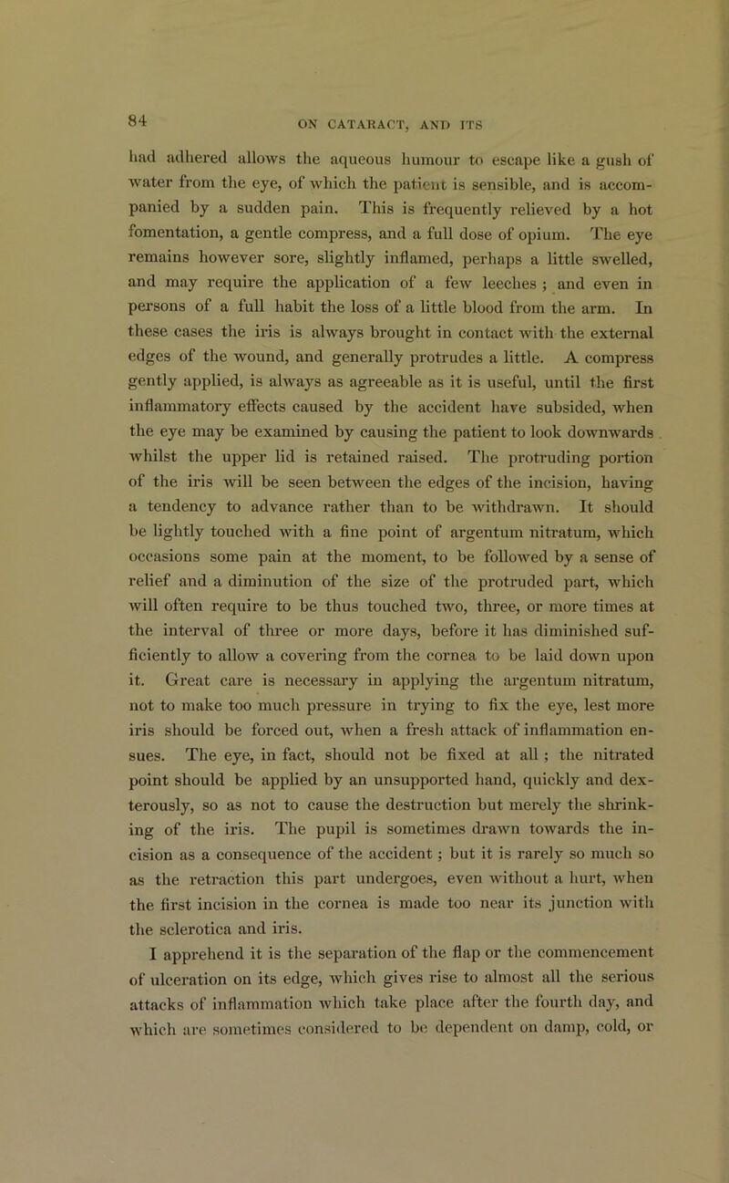 had adhered allows the aqueous humour to escape like a gush of water from the eye, of which the patient is sensible, and is accom- panied by a sudden pain. This is frequently relieved by a hot fomentation, a gentle compress, and a full dose of opium. The eye remains however sore, slightly inflamed, perhaps a little swelled, and may require the application of a few leeches ; and even in persons of a full habit the loss of a little blood from the arm. In these cases the iris is always brought in contact with the external edges of the wound, and generally protrudes a little. A compress gently applied, is always as agreeable as it is useful, until the first inflammatory effects caused by the accident have subsided, when the eye may be examined by causing the patient to look downwards whilst the upper lid is retained raised. The protruding portion of the iris will be seen between the edges of the incision, having a tendency to advance rather than to be withdrawn. It should be lightly touched with a fine point of argentum nitratum, which occasions some pain at the moment, to be followed by a sense of relief and a diminution of the size of the protruded part, which will often require to be thus touched two, three, or more times at the interval of three or more days, before it has diminished suf- ficiently to allow a covering from the cornea to be laid down upon it. Great care is necessary in applying the argentum nitratum, not to make too much pressure in trying to fix the eye, lest more iris should be forced out, when a fresh attack of inflammation en- sues. The eye, in fact, should not be fixed at all ; the nitrated point should be applied by an unsupported hand, quickly and dex- terously, so as not to cause the destruction but merely the shrink- ing of the iris. The pupil is sometimes drawn towards the in- cision as a consequence of the accident; but it is rarely so much so as the retraction this part undergoes, even without a hurt, when the first incision in the cornea is made too near its junction with the sclerotica and iris. I apprehend it is the separation of the flap or the commencement of ulceration on its edge, which gives rise to almost all the serious attacks of inflammation which take place after the fourth day, and which are sometimes considered to be dependent on damp, cold, or