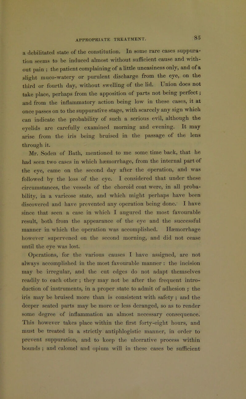 a debilitated state of the constitution. In some rare cases suppura- tion seems to be induced almost without sufficient cause and with- out pain ; the patient complaining of a little uneasiness only, and of a slight muco-watery or purulent discharge from the eye, on the third or fourth day, without swelling of the lid. Union does not take place, perhaps from the apposition of parts not being perfect; and from the inflammatory action being low in these cases, it at once passes on to the suppurative stage, with scarcely any sign which can indicate the probability of such a serious evil, although the eyelids are carefully examined morning and evening. It may ai’ise from the iris being bruised in the passage of the lens through it. Mr. Soden of Bath, mentioned to me some time back, that he had seen two cases in which haemorrhage, from the internal part of the eye, came on the second day after the operation, and was followed by the loss of the eye. I considered that under these circumstances, the vessels of the choroid coat were, in all proba- bility, in a varicose state, and which might perhaps have been discovered and have prevented any operation being done. I have since that seen a case in which I augured the most favourable result, both from the appearance of the eye and the successful manner in which the operation was accomplished. Haemorrhage however supervened on the second morning, and did not cease until the eye was lost. Operations, for the various causes I have assigned, are not always accomplished in the most favourable manner : the incision may be irregular, and the cut edges do not adapt themselves readily to each other ; they may not be after the frequent intro- duction of instruments, in a proper state to admit of adhesion ; the iris may be bruised more than is consistent with safety; and the deeper seated parts may be more or less deranged, so as to render some degree of inflammation an almost necessary consequence. This however takes place within the first forty-eight hours, and must be treated in a strictly antiphlogistic manner, in order to prevent suppuration, and to keep the ulcerative process within bounds ; and calomel and opium will in these cases be sufficient