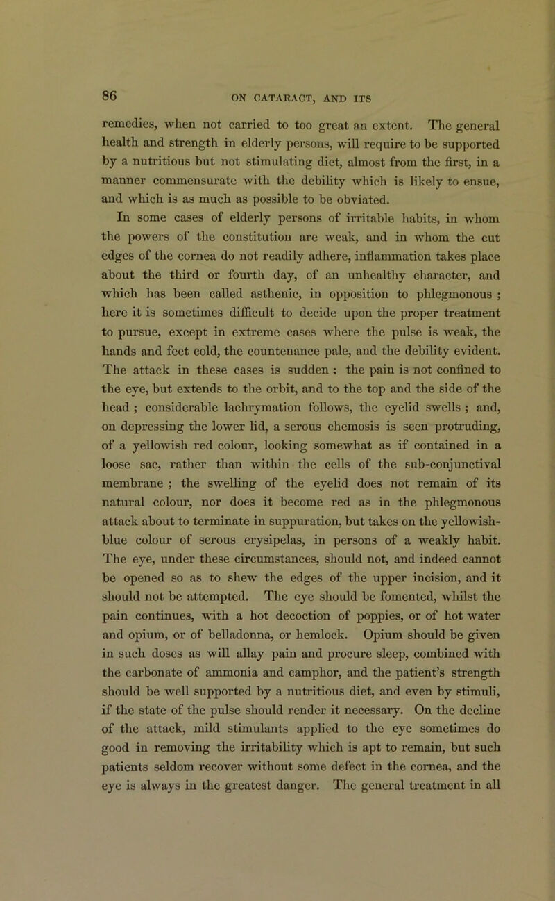 remedies, when not carried to too great an extent. The general health and strength in elderly persons, will require to be supported by a nutritious but not stimulating diet, almost from the first, in a manner commensurate with the debility which is likely to ensue, and which is as much as possible to be obviated. In some cases of elderly persons of irritable habits, in whom the powers of the constitution are weak, and in whom the cut edges of the cornea do not readily adhere, inflammation takes place about the third or fourth day, of an unhealthy character, and which has been called asthenic, in opposition to phlegmonous ; here it is sometimes difficult to decide upon the proper treatment to pursue, except in extreme cases where the pulse is weak, the hands and feet cold, the countenance pale, and the debility evident. The attack in these cases is sudden ; the pain is not confined to the eye, but extends to the orbit, and to the top and the side of the head ; considerable lachrymation follows, the eyelid swells ; and, on depressing the lower lid, a serous chemosis is seen protruding, of a yellowish red colour, looking somewhat as if contained in a loose sac, rather than -within the cells of the sub-conjunctival membrane ; the swelling of the eyelid does not remain of its natural colour, nor does it become red as in the phlegmonous attack about to terminate in suppuration, but takes on the yellowish- blue colour of serous erysipelas, in persons of a weakly habit. The eye, under these circumstances, should not, and indeed cannot be opened so as to shew the edges of the upper incision, and it should not be attempted. The eye should be fomented, whilst the pain continues, with a hot decoction of poppies, or of hot water and opium, or of belladonna, or hemlock. Opium should be given in such doses as will allay pain and procure sleep, combined with the carbonate of ammonia and camphor, and the patient’s strength should be well supported by a nutritious diet, and even by stimuli, if the state of the pulse should render it necessary. On the decline of the attack, mild stimulants applied to the eye sometimes do good in removing the irritability which is apt to remain, but such patients seldom recover without some defect in the cornea, and the eye is always in the greatest danger. The general treatment in all