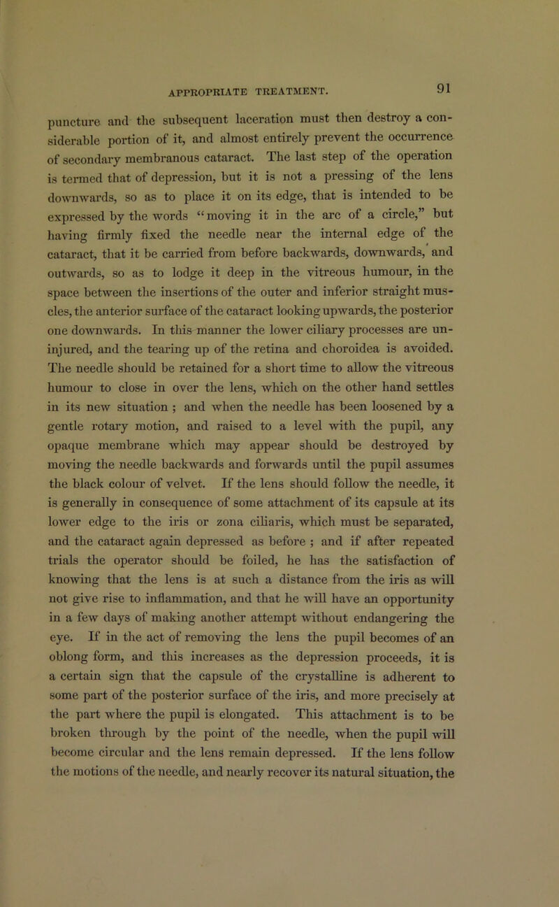 puncture and the subsequent laceration must then destroy a con- siderable portion of it, and almost entirely prevent the occurrence of secondary membranous cataract. The last step of the operation is termed that of depression, but it is not a pressing of the lens downwards, so as to place it on its edge, that is intended to be expressed by the words “ moving it in the arc of a circle,” but having firmly fixed the needle near the internal edge of the cataract, that it be carried from before backwards, downwards, and outwards, so as to lodge it deep in the vitreous humour, in the space between the insertions of the outer and inferior straight mus- cles, the anterior surface of the cataract looking upwards, the posterior one downwards. In this manner the lower ciliary processes are un- injured, and the tearing up of the retina and choroidea is avoided. The needle should be retained for a short time to allow the vitreous humour to close in over the lens, which on the other hand settles in its new situation ; and when the needle has been loosened by a gentle rotary motion, and raised to a level with the pupil, any opaque membrane which may appear should be destroyed by moving the needle backwards and forwards until the pupil assumes the black colour of velvet. If the lens should follow the needle, it is generally in consequence of some attachment of its capsule at its lower edge to the iris or zona ciliaris, which must be separated, and the cataract again depressed as before ; and if after repeated trials the operator should be foiled, he has the satisfaction of knowing that the lens is at such a distance from the iris as will not give rise to inflammation, and that he will have an opportunity in a few days of making another attempt without endangering the eye. If in the act of removing the lens the pupil becomes of an oblong form, and this increases as the depression proceeds, it is a certain sign that the capsule of the crystalline is adherent to some part of the posterior surface of the iris, and more precisely at the pai-t where the pupil is elongated. This attachment is to be broken through by the point of the needle, when the pupil will become circular and the lens remain depressed. If the lens follow the motions of the needle, and nearly recover its natural situation, the