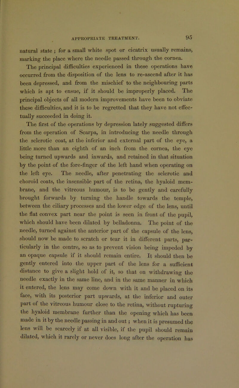 natural state ; for a small white spot or cicatrix usually remains, marking the place where the needle passed through the cornea. The principal difficulties experienced in these operations have occurred from the disposition of the lens to re-ascend after it has been depressed, and from the mischief to the neighbouring parts which is apt to ensue, if it should be improperly placed. The principal objects of all modern improvements have been to obviate these difficulties, and it is to be regretted that they have not effec- tually succeeded in doing it. The first of the operations by depression lately suggested differs from the operation of Scarpa, in introducing the needle through the sclerotic coat, at the inferior and external part of the eye, a little more than an eighth of an inch from the cornea, the eye being turned upwards and inwards, and retained in that situation by the point of the fore-finger of the left hand when operating on the left eye. The needle, after penetrating the sclerotic and choroid coats, the insensible part of the retina, the hyaloid mem- brane, and the vitreous humour, is to be gently and carefully brought forwards by turning the handle towards the temple, between the ciliary processes and the lower edge of the lens, until the flat convex part near the point is seen in front of the pupil, which should have been dilated by belladonna. The point of the needle, turned against the anterior part of the capsule of the lens, should now be made to scratch or tear it in different parts, par- ticularly in the centre, so as to prevent vision being impeded by an opaque capsule if it should remain entire. It should then be gently entered into the upper part of the lens for a sufficient distance to give a slight hold of it, so that on withdrawing the needle exactly in the same line, and in the same manner in which it entered, the lens may come down with it and be placed on its face, with its posterior part upwards, at the inferior and outer part of the vitreous humour close to the retina, without rupturing the hyaloid membrane further than the opening which has been made in it by the needle passing in and out; when it is presumed the lens will be scarcely if at all visible, if the pupil should remain dilated, which it rarely or never does long after the operation has