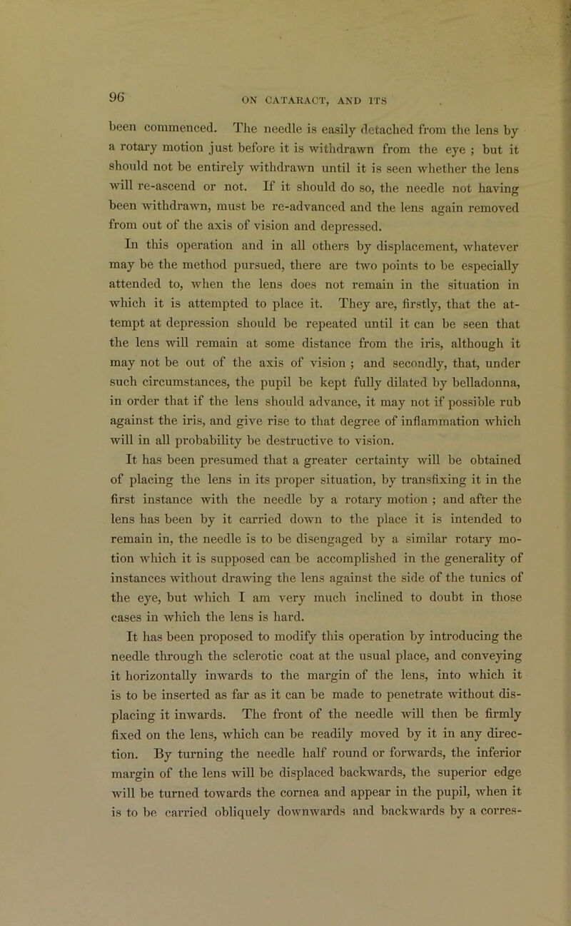 been commenced. The needle is easily detached from the lens by a rotary motion just before it is withdrawn from the eye ; but it should not be entirely withdrawn until it is seen whether the lens will re-ascend or not. If it should do so, the needle not having been withdrawn, must be re-advanced and the lens again removed from out of the axis of vision and depressed. In this operation and in all others by displacement, whatever may be the method pursued, there are two points to be especially attended to, when the lens does not remain in the situation in which it is attempted to place it. They are, firstly, that the at- tempt at depression should be repeated until it can be seen that the lens will remain at some distance from the iris, although it may not be out of the axis of vision ; and secondly, that, under such circumstances, the pupil be kept fully dilated by belladonna, in order that if the lens should advance, it may not if possible rub against the iris, and give rise to that degree of inflammation which will in all probability be destructive to vision. It has been presumed that a greater certainty will be obtained of placing the lens in its proper situation, by transfixing it in the first instance with the needle by a rotary motion ; and after the lens has been by it carried down to the place it is intended to remain in, the needle is to be disengaged by a similar rotary mo- tion which it is supposed can be accomplished in the generality of instances without drawing the lens against the side of the tunics of the eye, but which I am very much inclined to doubt in those cases in which the lens is hard. It has been proposed to modify this operation by introducing the needle through the sclerotic coat at the usual place, and conveying it horizontally inwards to the margin of the lens, into which it is to be inserted as far as it can be made to penetrate without dis- placing it inwards. The front of the needle will then be firmly fixed on the lens, ivliich can be readily moved by it in any direc- tion. By turning the needle half round or forwards, the inferior margin of the lens will be displaced backwards, the superior edge will be turned towards the cornea and appear in the pupil, when it is to be carried obliquely downwards and backwards by a corres-