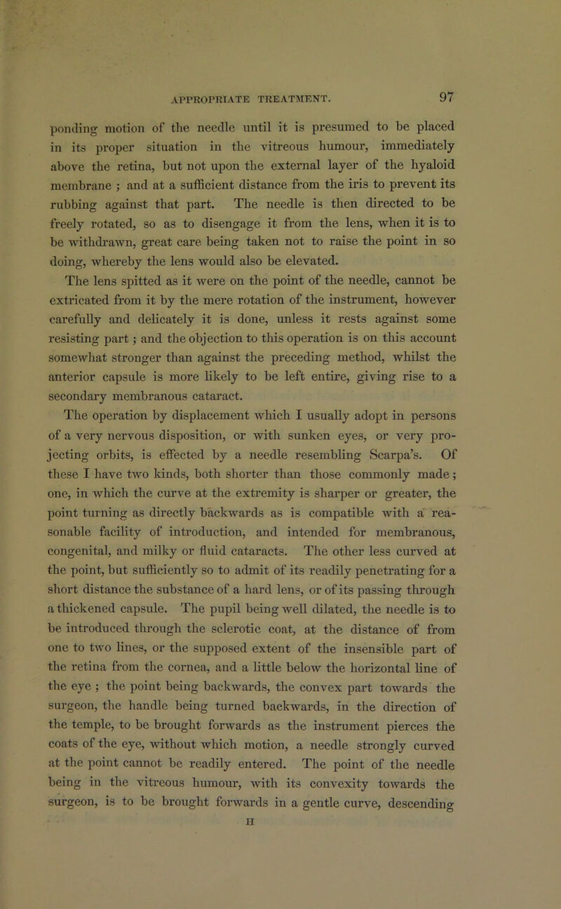 ponding motion of tlie needle until it is presumed to be placed in its proper situation in the vitreous humour, immediately above the retina, but not upon the external layer of the hyaloid membrane ; and at a sufficient distance from the iris to prevent its rubbing against that part. The needle is then directed to be freely rotated, so as to disengage it from the lens, when it is to be withdrawn, great care being taken not to raise the point in so doing, whereby the lens would also be elevated. The lens spitted as it were on the point of the needle, cannot be extricated from it by the mere rotation of the instrument, however carefully and delicately it is done, unless it rests against some resisting part; and the objection to this operation is on this account somewhat stronger than against the preceding method, whilst the anterior capsule is more likely to be left entire, giving rise to a secondary membranous cataract. The operation by displacement which I usually adopt in persons of a very nervous disposition, or with sunken eyes, or very pro- jecting orbits, is effected by a needle resembling Scarpa’s. Of these I have two kinds, both shorter than those commonly made; one, in which the curve at the extremity is sharper or greater, the point turning as directly backwards as is compatible with a rea- sonable facility of introduction, and intended for membranous, congenital, and milky or fluid cataracts. The other less curved at the point, but sufficiently so to admit of its readily penetrating for a short distance the substance of a hard lens, or of its passing through a thickened capsule. The pupil being well dilated, the needle is to be introduced through the sclerotic coat, at the distance of from one to two lines, or the supposed extent of the insensible part of the retina from the cornea, and a little below the horizontal line of the eye ; the point being backwards, the convex part towards the surgeon, the handle being turned backwards, in the direction of the temple, to be brought forwards as the instrument pierces the coats of the eye, without which motion, a needle strongly curved at the point cannot be readily entered. The point of the needle being in the vitreous humour, with its convexity towards the surgeon, is to be brought forwards in a gentle curve, descending ii