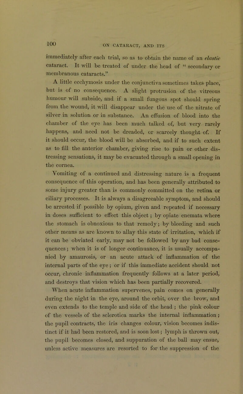 immediately after each trial, so as to obtain the name of an elastic cataract. It will be treated of under the head of “ secondary or membranous cataracts.” A little ecchymosis under the conjunctiva sometimes takes place, but is of no consequence. A slight protrusion of the vitreous humour will subside, and if a small fungous spot should spring from the wound, it will disappear under the use of the nitrate of silver in solution or in substance. An effusion of blood into the chamber of the eye has been much talked of, but very rarely happens, and need not be dreaded, or scarcely thought of. If it should occur, the blood will be absorbed, and if to such extent as to fill the anterior chamber, giving rise to pain or other dis- tressing sensations, it may be evacuated through a small opening in the cornea. Vomiting of a continued and distressing nature is a frequent consequence of this operation, and has been generally attributed to some injury greater than is commonly committed on the retina or ciliary processes. It is always a disagreeable symptom, and should be arrested if possible by opium, given and repeated if necessary in doses sufficient to effect this object; by opiate enemata where the stomach is obnoxious to that remedy; by bleeding and such other means as are known to allay this state of irritation, which if it can be obviated early, may not be followed by any bad conse- quences ; when it is of longer continuance, it is usually accompa- nied by amaurosis, or an acute attack of inflammation of the internal parts of the eye; or if this immediate accident should not occur, chronic inflammation frequently follows at a later period, and destroys that vision which has been partially recovered. When acute inflammation supervenes, pain comes on generally during the night in the eye, around the orbit, over the brow, and even extends to the temple and side of the head ; the pink colour of the vessels of the sclerotica marks the internal inflammation; the pupil contracts, the iris changes colour, vision becomes indis- tinct if it had been restored, and is soon lost; lymph is thrown out, the pupil becomes closed, and suppuration of the ball may ensue, unless active measures are resorted to for the suppression of the