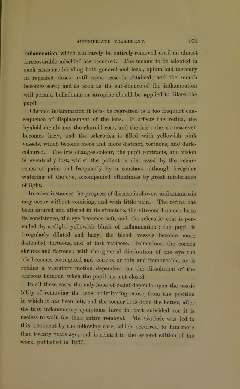 inflammation, which can rarely be entirely removed until an almost irrecoverable mischief has occurred. The means to be adopted in such cases are bleeding both general and local, opium and mercury in repeated doses until some ease is obtained, and the mouth becomes sore; and as soon as the subsidence of the inflammation will permit, belladonna or atropine should be applied to dilate the pupil. Chronic inflammation it is to be regretted is a too frequent con- sequence of displacement of the lens. It affects the retina, the hyaloid membrane, the choroid coat, and the iris ; the cornea even becomes hazy, and the sclerotica is filled with yellowish pink vessels, which become more and more distinct, tortuous, and dark- coloured. The iris changes colour, the pupil contracts, and vision is eventually lost, whilst the patient is distressed by the recur- rence of pain, and frequently by a constant although irregular watering of the eye, accompanied oftentimes by great intolerance of light. In other instances the progress of disease is slower, and amaurosis may occur without vomiting, and with little pain. The retina has been injured and altered in its structure, the vitreous humour loses its consistence, the eye becomes soft, and the sclerotic coat is per- vaded by a slight yellowish blush of inflammation ; the pupil is irregularly dilated and hazy, the blood vessels become more distended, tortuous, and at last varicose. Sometimes the cornea shrinks and flattens; with the general diminution of the eye the iris becomes corrugated and convex or thin and immoveable, or it retains a vibratory motion dependent on the dissolution of the vitreous humour, when the pupil has not closed. In all these cases the only hope of relief depends upon the possi- bility of removing the lens or irritating cause, from the position in which it has been left, and the sooner it is done the better, after the first inflammatory symptoms have in part subsided, for it is useless to wait for their entire removal. Mr. Guthrie was led to this treatment by the following case, which occurred to him more than twenty years ago, and is related in the second edition of his work, published in 1827.