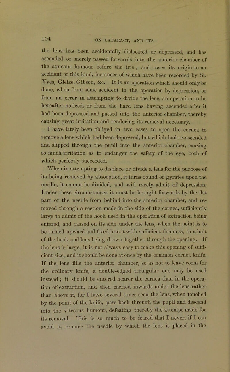 the lens has been accidentally dislocated or depressed, and has ascended or merely passed forwards into the anterior chamber of the aqueous humour before the iris ; and owes its origin to an accident of this kind, instances of which have been recorded by St. ^ ves, Gleize, Gibson, &c. It is an operation which should only be done, when from some accident in the operation by depression, or from an error in attempting to divide the lens, an operation to be hereafter noticed, or from the hard lens having ascended after it had been depressed and passed into the anterior chamber, thereby causing great irritation and rendering its removal necessary. I have lately been obliged in two cases to open the cornea to remove a lens which had been depressed, but which had re-ascended and slipped through the pupil into the anterior chamber, causing so much irritation as to endanger the safety of the eye, both of which perfectly succeeded. When in attempting to displace or divide a lens for the purpose of its being removed by absorption, it turns round or gyrates upon the needle, it cannot be divided, and will rarely admit of depression. Under these circumstances it must be brought forwards by the flat part of the needle from behind into the anterior chamber, and re- moved tln-ougli a section made in the side of the cornea, sufficiently large to admit of the hook used in the operation of extraction being entered, and passed on its side under the lens, ivhen the point is to be turned upward and fixed into it with sufficient firmness, to admit of the hook and lens being drawn together through the opening. If the lens is large, it is not always easy to make this opening of suffi- cient size, and it should be done at once by the common cornea knife. If the lens fills the anterior chamber, so as not to leave room for the ordinary knife, a double-edged triangular one may be used instead ; it should be entered nearer the cornea than in the opera- tion of extraction, and then carried inwards under the lens rather than above it, for I have several times seen the lens, when touched by the point of the knife, pass back through the pupil and descend into the vitreous humour, defeating thereby the attempt made for its removal. This is so much to be feared that I never, if I can avoid it, remove the needle by which the lens is placed in the