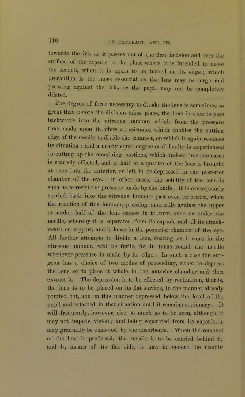 ON CATARACT, AND ITS towards the iris as it passes out of the first incision and over the surface of the capsule to the place where it is intended to make the second, when it is again to he turned on its edge ; which precaution is the more essential as the lens may be large and piessing against the iris, or the pupil may not be completely dilated. The degree of force necessary to divide the lens is sometimes so great that before the division takes place, the lens is seen to pass backwards into the vitreous humour, which from the pressure thus made upon it, offers a resistance which enables the cuttine edge of the needle to divide the cataract, on which it again resumes its situation ; and a nearly equal degree of difficulty is experienced in cutting up the remaining portions, which indeed in some cases is scarcely effected, and a half or a quarter of the lens is brought at once into the anterior, or left in or depressed in the posterior chamber of the eye. In other cases, the solidity of the lens is such as to resist the pressure made by the knife ; it is consequently carried back into the vitreous humour past even its centre, when the reaction of this humour, pressing unequally against the upper or under half of the lens causes it to turn over or under the needle, whereby it is separated from its capsule and all its attach- ments or support, and is loose in the posterior chamber of the eye. All further attempts to divide a lens, floating as it were in the vitreous humour, will be futile, for it turns round the needle whenever pressure is made by its edge. In such a case the sur- geon has a choice of two modes of proceeding, either to depress the lens, or to place it whole in the anterior chamber and then extract it. The depression is to be effected by reclination, that is, the lens is to be placed on its flat surface, in the manner already pointed out, and in this manner depressed below the level of the pupil and retained in that situation until it remains stationary. It will frequently, however, rise so much as to be seen, although it may not impede vision ; and being separated from its capsule, it may gradually be removed by the absorbents. When the removal of the lens is preferred, the needle is to be carried behind it, and by means of its flat side, it may in general be readily