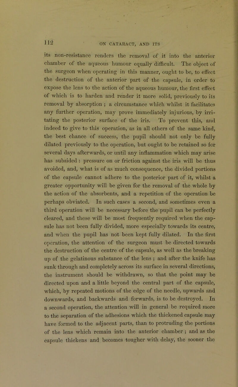 its non-resistance renders the removal of it into the anterior chamber of the aqueous humour equally difficult. The object of the surgeon when operating in this manner, ought to be, to effect the destruction of the anterior part of the capsule, in order to expose the lens to the action of the aqueous humour, the first effect ol which is to harden and render it more solid, previously to ils removal by absorption ; a circumstance which whilst it facilitates any further operation, may prove immediately injurious, by irri- tating the posterior surface of the iris. To prevent this, and indeed to give to this operation, as in all others of the same kind, the best chance of success, the pupil should not only be fully dilated previously to the operation, but ought to be retained so for several days afterwards, or until any inflammation which may arise has subsided : pressure on or friction against the iris will be thus avoided, and, what is of as much consequence, the divided portions of the capsule cannot adhere to the posterior part of it, whilst a greater opportunity will be given for the removal of the whole by the action of the absorbents, and a repetition of the operation be perhaps obviated. In such cases a second, and sometimes even a third operation will be necessary before the pupil can be perfectly cleared, and these will be most frequently required when the cap- sule has not been fully divided, more especially towards its centre, and when the pupil has not been kept fully dilated. In the first operation, the attention of the surgeon must be directed towards the destruction of the centre of the capsule, as well as the breaking up of the gelatinous substance of the lens ; and after the knife has sunk through and completely across its surface in several directions, the instrument should be withdrawn, so that the point may be directed upon and a little beyond the central part of the capsule, which, by repeated motions of the edge of the needle, upwards and downwards, and backwards and forwards, is to be destroyed. In a second operation, the attention will in general be required more to the separation of the adhesions which the thickened capsule may have formed to the adjacent parts, than to protruding the portions of the lens which remain into the anterior chamber ; and as the capsule thickens and becomes tougher with delay, the sooner the