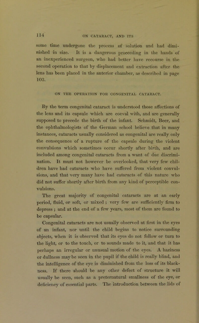 some time undergone the process of solution and had dimi- nished in size. It is a dangerous proceeding in the hands of an inexperienced surgeon, who had better have recourse in the second operation to that by displacement and extraction after the lens has been placed in the anterior chamber, as described in page 103. ON THE OPERATION FOR CONGENITAL CATARACT. By the term congenital cataract is understood those alfections of the lens and its capsule which are coeval with, and are generally supposed to precede the birth of the infant. Schmidt, Beer, and the ophthalmologists of the German school believe that in many instances, cataracts usually considered as congenital are really only the consequence of a rupture of the capsule during the violent convulsions which sometimes occur shortly after birth, and are included among congenital cataracts from a want of due discrimi- nation. It must not however be overlooked, that very few chil- dren have had cataracts who have suffered from violent convul- sions, and that very many have had cataracts of this nature who did not suffer shortly after birth from any kind of perceptible con- vulsions. The great majority of congenital cataracts are at an early period, fluid, or soft, or mixed ; very few are sufficiently firm to depress ; and at the end of a few years, most of them are found to be capsular. Congenital cataracts are not usually observed at first in the eyes of an infant, nor until the child begins to notice surrounding objects, when it is observed that its eyes do not follow or turn to the light, or to the touch, or to sounds made to it, and that it has pei’haps an irregular or unusual motion of the eyes. A haziness or dullness may be seen in the pupil if the child is really blind, and the intelligence of the eye is diminished from the loss of its black- ness. If there should be any other defect of structure it will usually be seen, such as a preternatural smallness of the eye, or deficiency of essential parts. The introduction between the lids of