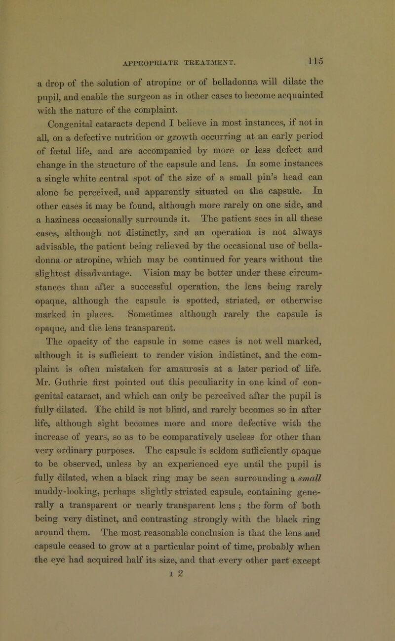 a drop of the solution of atropine or of belladonna will dilate the pupil, and enable the surgeon as in other cases to become acquainted with the nature of the complaint. Congenital cataracts depend I believe in most instances, if not in all, on a defective nutrition or growth occurring at an early period of foetal life, and are accompanied by more or less defect and change in the structure of the capsule and lens. In some instances a single white central spot of the size of a small pin’s head can alone be perceived, and apparently situated on the capsule. In other cases it may be found, although more rarely on one side, and a haziness occasionally surrounds it. The patient sees in all these cases, although not distinctly, and an operation is not always advisable, the patient being relieved by the occasional use of bella- donna or atropine, which may be continued for years without the slightest disadvantage. Vision may be better under these circum- stances than after a successful operation, the lens being rarely opaque, although the capsule is spotted, striated, or otherwise marked in places. Sometimes although rarely the capsule is opaque, and the lens transparent. The opacity of the capsule in some cases is not well marked, although it is sufficient to render vision indistinct, and the com- plaint is often mistaken for amaurosis at a later period of life. Mr. Guthrie first pointed out this peculiarity in one kind of con- genital cataract, and which can only be perceived after the pupil is fully dilated. The child is not blind, and rarely becomes so in after life, although sight becomes more and more defective with the increase of years, so as to be comparatively useless for other than very ordinary purposes. The capsule is seldom sufficiently opaque to be observed, unless by an experienced eye until the pupil is fully dilated, when a black ring may be seen surrounding a small muddy-looking, perhaps slightly striated capsule, containing gene- rally a transparent or nearly transparent lens ; the form of both being very distinct, and contrasting strongly with the black ring around them. The most reasonable conclusion is that the lens and capsule ceased to grow at a particular point of time, probably Avlien the eye had acquired half its size, and that every other part except i 2