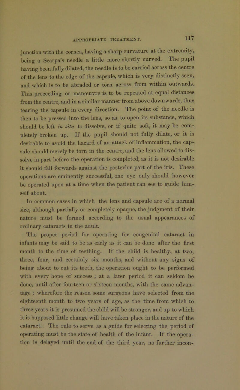 junction with the cornea, having a sharp curvature at the extremity, being a Scarpa’s needle a little more shortly curved. The pupil having been fully dilated, the needle is to be carried across the centre of the lens to the edge of the capsule, which is very distinctly seen, and which is to be abraded or torn across from within outwards. This proceeding or manoeuvre is to be repeated at equal distances from the centre, and in a similar manner from above downwards, thus tearing the capsule in every direction. The point of the needle is then to be pressed into the lens, so as to open its substance, which should be left in situ to dissolve, or if quite soft, it may be com- pletely broken up. If the pupil should not fully dilate, or it is desirable to avoid the hazard of an attack of inflammation, the cap- sule should merely be torn in the centre, and the lens allowed to dis- solve in part before the operation is completed, as it is not desirable it should fall forwards against the posterior part of the iris. These operations are eminently successful, one eye only should however be operated upon at a time when the patient can see to guide him- self about. In common cases in which the lens and capsule are of a normal size, although partially or completely opaque, the judgment of their nature must be formed according to the usual appearances of ordinary cataracts in the adult. The proper period for operating for congenital cataract in infants may be said to be as early as it can be done after the first month to the time of teething. If the child is healthy, at two, three, four, and certainly six months, and without any signs of being about to cut its teeth, the operation ought to be performed with every hope of success ; at a later period it can seldom be done, until after fourteen or sixteen months, with the same advan- tage ; wherefore the reason some sui’geons have selected from the eighteenth month to two years of age, as the time from which to three years it is presumed the child will be stronger, and up to which it is supposed little change will have taken place in the nature of the cataract. The rule to serve as a guide for selecting the period of operating must be the state of health of the infant. If the opera- tion is delayed until the end of the third year, no further incon-
