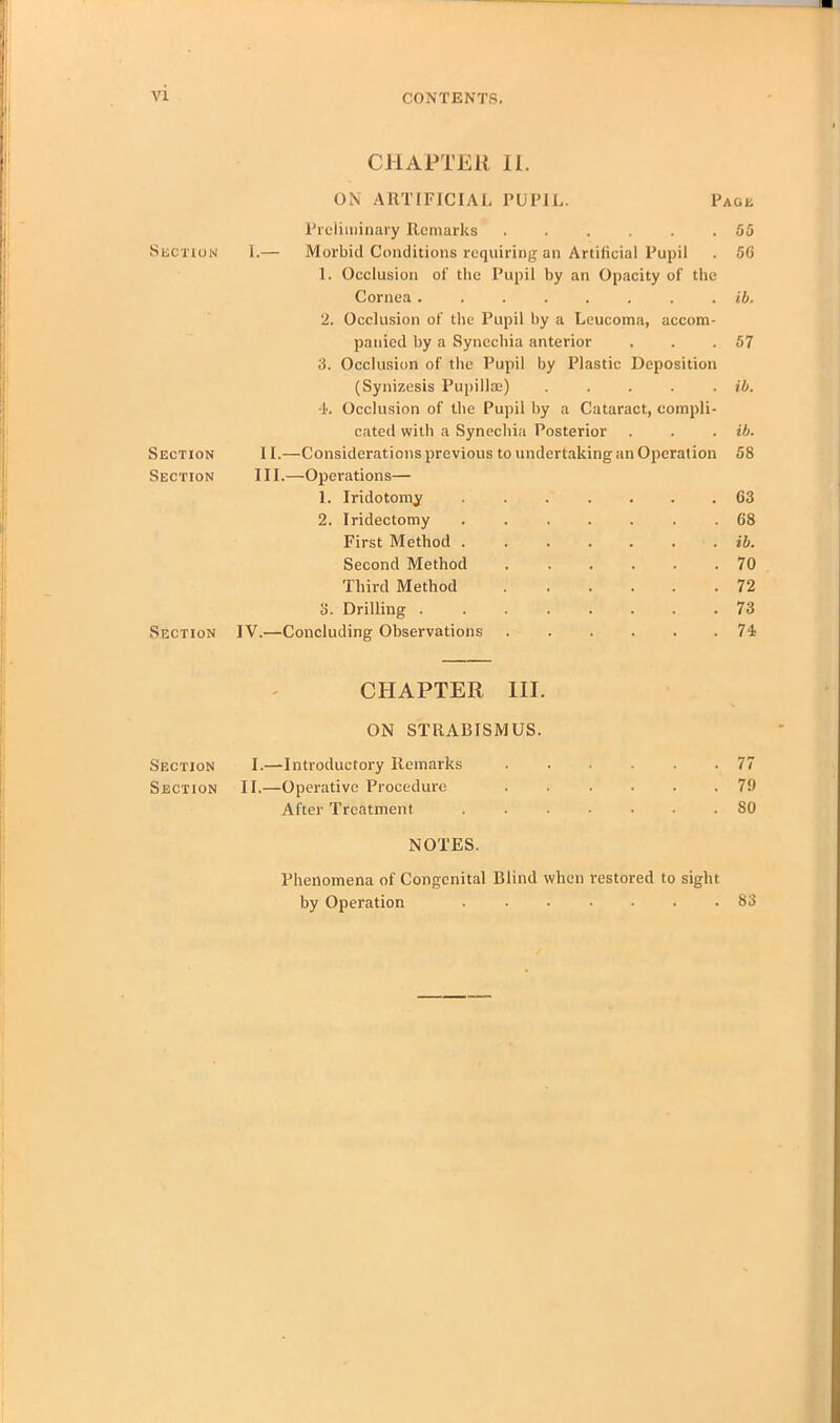 vi CHAPTER II. ON ARTIFICIAL PUPIL. Page Preliminary Remarks 55 Section I.— Morbid Conditions requiring an Artificial Pupil . 56 1. Occlusion of the Pupil by an Opacity of the Cornea ib. 2. Occlusion of the Pupil by a Leucoma, accom- panied by a Synechia anterior . . .57 3. Occlusion of the Pupil by Plastic Deposition (Synizesis Pupillse) . . . . . ib. 4. Occlusion of the Pupil by a Cataract, compli- cated with a Synechia Posterior . . . ib. Section 11.—Considerations previous to undertaking an Operation 58 Section III.—Operations— 1. Iridotomy 63 2. Iridectomy 68 First Method ....... ib. Second Method ...... 70 Third Method ...... 72 3. Drilling 73 Section IV.—Concluding Observations 74 CHAPTER III. ON STRABISMUS. Section I.—Introductory Remarks ...... 77 Section II.—Operative Procedure ...... 79 After Treatment SO NOTES. Phenomena of Congenital Blind when restored to sight by Operation 83