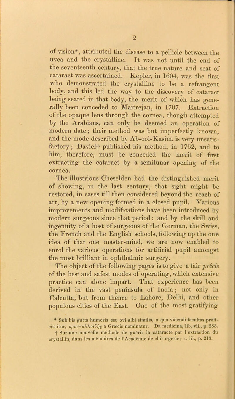 of vision*, attributed the disease to a pellicle between the uvea and the crystalline. It was not until the end of the seventeenth century, that the true nature and seat of cataract was ascertained. Kepler, in 1604, was the first who demonstrated the crystalline to be a refrangent body, and this led the way to the discovery of cataract being seated in that body, the merit of which has gene- rally been conceded to Maitrejan, in 1707. Extraction of the opaque lens through the cornea, though attempted by the Arabians, can only be deemed an operation of modern date; their method was but imperfectly known, and the mode described by Ab-ool-Kasim, is very unsatis- factory ; Davielf published his method, in 1752, and to him, therefore, must be conceded the merit of first extracting the cataract by a semilunar opening of the cornea. The illustrious Cheselden had the distinguished merit of showing, in the last century, that sight might be restored, in cases till then considered beyond the reach of art, by a new opening formed in a closed pupil. Various improvements and modifications have been introduced by modern surgeons since that period; and by the skill and ingenuity of a host of surgeons of the German, the Swiss, the French and the English schools, following up the one idea of that one master-mind, we are now enabled to enrol the various operations for artificial pupil amongst the most brilliant in ophthalmic surgery. The object of the following pages is to give a fair precis of the best and safest modes of operating, which extensive practice can alone impart. That experience has been derived in the vast peninsula of India; not only in Calcutta, but from thence to Lahore, Delhi, and other populous cities of the East. One of the most gratifying * Sub his gutta humoris est ovi albi similis, a qua videndi facultas profi- ciscitur, Kpv<rra\\oidi)(; a Graecis nominatur. Da medicina, lib. vii., p. 283. f Sur une nouvelle m6thode de guerir la cataracte par l’extraction du crystallin, dans les mSmoires de l’AcadSmie de chirurgerie; t. iii., p. 213.