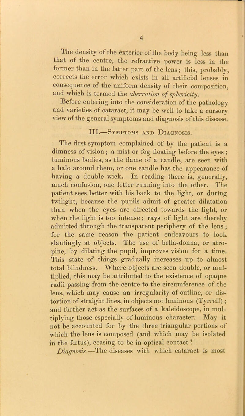 The density of the exterior of the body being less than that of the centre, the refractive power is less in the former than in the latter part of the lens; this, probably, corrects the error which exists in all artificial lenses in consequence of the uniform density of their composition, and which is termed the aberration of sphericity. Before entering into the consideration of the pathology and varieties of cataract, it may be well to take a cursory view of the general symptoms and diagnosis of this disease. III.—Symptoms and Diagnosis. The first symptom complained of by the patient is a dimness of vision; a mist or fog floating before the eyes ; luminous bodies, as the flame of a candle, are seen with a halo around them, or one candle has the appearance of having a double wick. In reading there is, generally, much confusion, one letter running into the other. The patient sees better with his back to the light, or during twilight, because the pupils admit of greater dilatation than when the eyes are directed towards the light, or when the light is too intense ; rays of light are thereby admitted through the transparent periphery of the lens ; for the same reason the patient endeavours to look slantingly at objects. The use of bella-donna, or atro- pine, by dilating the pupil, improves vision for a time. This state of things gradually increases up to almost total blindness. Where objects are seen double, or mul- tiplied, this may be attributed to the existence of opaque radii passing from the centre to the circumference of the lens, which may cause an irregularity of outline, or dis- tortion of straight lines, in objects not luminous (Tyrrell); and further act as the surfaces of a kaleidoscope, in mul- tiplying those especially of luminous character. May it not be accounted for by the three triangular portions of which the lens is composed (and which may be isolated in the foetus), ceasing to be in optical contact ? Diagnosis —The diseases with which cataract is most