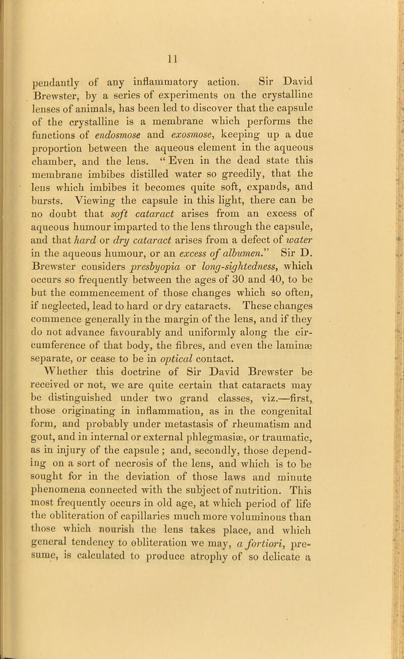 1J pendantly of any inflammatory action. Sir David Brewster, by a series of experiments on the crystalline lenses of animals, has been led to discover that the capsule of the crystalline is a membrane which performs the functions of endosmose and exosmose, keeping up a due jjroportion between the aqueous element in the aqueous chamber, and the lens. “ Even in the dead state this membrane imbibes distilled water so greedily, that the lens which imbibes it becomes quite soft, expands, and bursts. Viewing the capsule in this light, there can be no doubt that soft cataract arises from an excess of aqueous humour imparted to the lens through the capsule, and that hard or dry cataract arises from a defect of water in the aqueous humour, or an excess of albumen. Sir D. Brewster considers presbyopia or long-sightedness, which occurs so frequently between the ages of 30 and 40, to be but the commencement of those changes which so often, if neglected, lead to hard or dry cataracts. These changes commence generally in the margin of the lens, and if they do not advance favourably and uniformly along the cir- cumference of that body, the fibres, and even the laminae separate, or cease to be in opticcd contact. Whether this doctrine of Sir David Brewster be received or not, we are quite certain that cataracts may be distinguished under two grand classes, viz.—first, those originating in inflammation, as in the congenital form, and probably under metastasis of rheumatism and gout, and in internal or external phlegmasise, or traumatic, as in injury of the capsule ; and, secondly, those depend- ing on a sort of necrosis of the lens, and which is to be sought for in the deviation of those laws and minute phenomena connected with the subject of nutrition. This most frequently occurs in old age, at which period of life the obliteration of capillaries much more voluminous than those which nourish the lens takes place, and which general tendency to obliteration we may, a fortiori, pre- sume, is calculated to produce atrophy of so delicate a