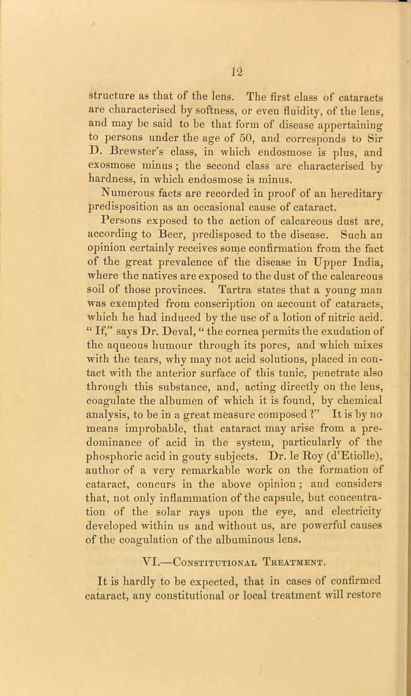 structure as that of the lens. The first class of cataracts are characterised by softness, or even fluidity, of the lens, and may be said to be that form of disease appertaining to persons under the age of 50, and corresponds to Sir D. Brewster’s class, in which endosmose is plus, and exosmose minus ; the second class are characterised by hardness, in which endosmose is minus. Numerous facts are recorded in proof of an hereditary predisposition as an occasional cause of cataract. Persons exposed to the action of calcareous dust are, according to Beer, predisposed to the disease. Such an opinion certainly receives some confirmation from the fact of the great prevalence of the disease in Upper India, where the natives are exposed to the dust of tbe calcareous soil of those provinces. Tartra states that a young man was exempted from conscription on account of cataracts, which he had induced by the use of a lotion of nitric acid. “ If,” says Dr. Deval, “ tbe cornea permits the exudation of the aqueous humour through its pores, and which mixes with the tears, why may not acid solutions, placed in con- tact with the anterior surface of this tunic, penetrate also through this substance, and, acting directly on the lens, coagulate the albumen of which it is found, by chemical analysis, to be in a great measure composed ?” It is by no means improbable, that cataract may arise from a pre- dominance of acid in the system, particularly of the phosphoric acid in gouty subjects. Dr. le Roy (d’Etiolle), author of a very remarkable work on the formation of cataract, concurs in the above opinion ; and considers that, not only inflammation of the capsule, but concentra- tion of the solar rays upon the eye, and electricity developed within us and without us, are powerful causes of the coagulation of the albuminous lens. VI.—Constitutional Treatment. It is hardly to be expected, that in cases of confirmed cataract, any constitutional or local treatment will restore