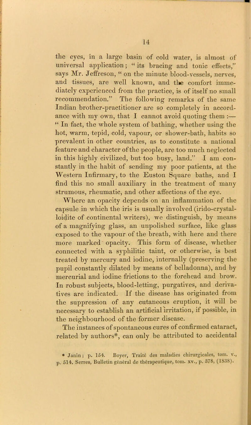 the eyes, in a large basin of cold water, is almost of universal application; “ its bracing and tonic effects,” says Mr. Jeffreson, “ on the minute blood-vessels, nerves, and tissues, are well known, and tlie comfort imme- diately experienced from the practice, is of itself no small recommendation.” The following remarks of the same Indian brother-practitioner are so completely in accord- ance with my own, that I cannot avoid quoting them :— “ In fact, the whole system of bathing, whether using the hot, warm, tepid, cold, vapour, or shower-bath, habits so prevalent in other countries, as to constitute a national feature and character of the people, are too much neglected in this highly civilized, but too busy, land.” I am con- stantly in the habit of sending my poor patients, at the Western Infirmary, to the Euston Square baths, and I find this no small auxiliary in the treatment of many strumous, rheumatic, and other affections of the eye. Where an opacity depends on an inflammation of the capsule in which the iris is usually involved (irido-crystal- loidite of continental writers), we distinguish, by means of a magnifying glass, an unpolished surface, like glass exposed to the vapour of the breath, with here and there more marked opacity. This form of disease, whether connected with a syphilitic taint, or otherwise, is best treated by mercury and iodine, internally (preserving the pupil constantly dilated by means of belladonna), and by mercurial and iodine frictions to the forehead aud brow. In robust subjects, blood-letting, purgatives, and deriva- tives are indicated. If the disease has originated from the suppression of any cutaneous eruption, it will be necessary to establish an artificial irritation, if possible, in the neighbourhood of the former disease. The instances of spontaneous cures of confirmed cataract, related by authors*, can only be attributed to accidental * Janin ; p. 154. Boyer, Traitc des maladies chirurgicales, tom. v., p. 514. Serres, Bulletin g6n6ral de therapeutique, tom. xv., p. 378, (1838).