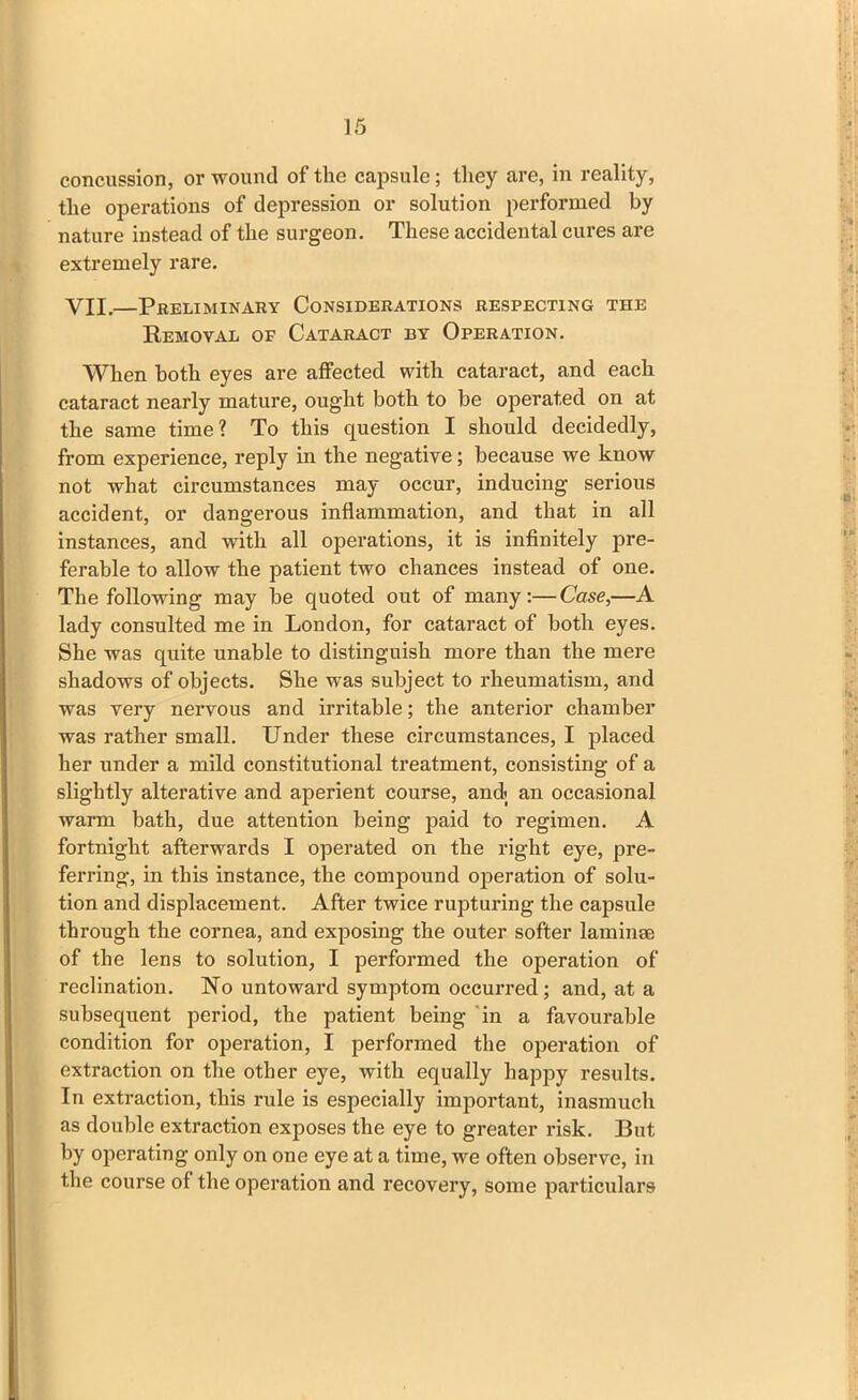 concussion, or wound of the capsule; they are, in reality, the operations of depression or solution performed by nature instead of the surgeon. These accidental cures are extremely rare. VII.—Preliminary Considerations respecting the Removal of Cataract by Operation. When both eyes are affected with cataract, and each cataract nearly mature, ought both to be operated on at the same time? To this question I should decidedly, from experience, reply in the negative; because we know not what circumstances may occur, inducing serious accident, or dangerous inflammation, and that in all instances, and with all operations, it is infinitely pre- ferable to allow the patient two chances instead of one. The following may be quoted out of many:—Case,—A lady consulted me in London, for cataract of both eyes. She was quite unable to distinguish more than the mere shadows of objects. She was subject to rheumatism, and was very nervous and irritable; the anterior chamber was rather small. Under these circumstances, I placed her under a mild constitutional treatment, consisting of a slightly alterative and aperient course, and; an occasional warm bath, due attention being paid to regimen. A fortnight afterwards I operated on the right eye, pre- ferring, in this instance, the compound operation of solu- tion and displacement. After twice rupturing the capsule through the cornea, and exposing the outer softer lamime of the lens to solution, I performed the operation of reclination. No untoward symptom occurred; and, at a subsequent period, the patient being in a favourable condition for operation, I performed the operation of extraction on the other eye, with equally happy results. In extraction, this rule is especially important, inasmuch as double extraction exposes the eye to greater risk. But by operating only on one eye at a time, we often observe, in the course of the operation and recovery, some particulars