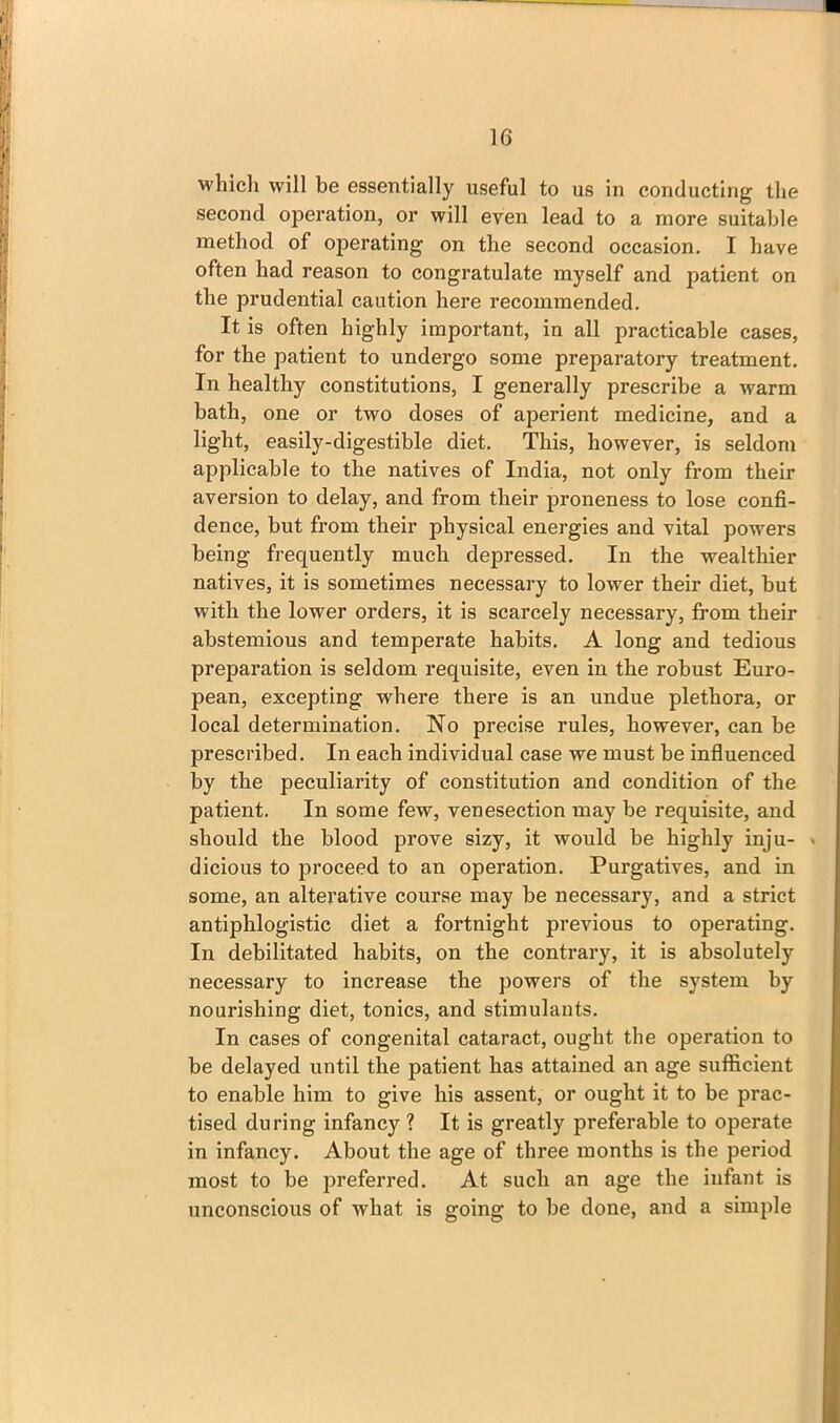 ■which will be essentially useful to us in conducting the second operation, or will even lead to a more suitable method of operating on the second occasion. I have often had reason to congratulate myself and patient on the prudential caution here recommended. It is often highly important, in all practicable cases, for the patient to undergo some preparatory treatment. In healthy constitutions, I generally prescribe a warm bath, one or two doses of aperient medicine, and a light, easily-digestible diet. This, however, is seldom applicable to the natives of India, not only from their aversion to delay, and from their proneness to lose confi- dence, but from their physical energies and vital powers being frequently much depressed. In the wealthier natives, it is sometimes necessary to lower their diet, but with the lower orders, it is scarcely necessary, from their abstemious and temperate habits. A long and tedious preparation is seldom requisite, even in the robust Euro- pean, excepting where there is an undue plethora, or local determination. No precise rules, however, can be prescribed. In each individual case we must be influenced by the peculiarity of constitution and condition of the patient. In some few, venesection may be requisite, and should the blood prove sizy, it would be highly inju- • dicious to proceed to an operation. Purgatives, and in some, an alterative course may be necessary, and a strict antiphlogistic diet a fortnight previous to operating. In debilitated habits, on the contrary, it is absolutely necessary to increase the powers of the system by nourishing diet, tonics, and stimulants. In cases of congenital cataract, ought the operation to be delayed until the patient has attained an age sufficient to enable him to give his assent, or ought it to be prac- tised during infancy ? It is greatly preferable to operate in infancy. About the age of three months is the period most to be preferred. At such an age the infant is unconscious of what is going to be done, and a simple