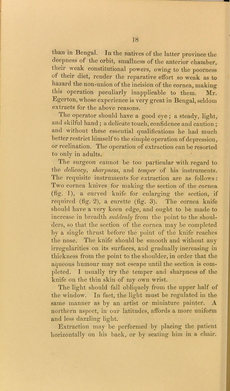 than in Bengal. In the natives of the latter province the deepness of the orbit, smallness of the anterior chamber, their weak constitutional powers, owing to the poorness ot their diet, render the reparative effort so weak as to hazard the non-union of the incision of the cornea, making this operation peculiarly inapplicable to them. Mr. Egerton, whose experience is very great in Bengal, seldom extracts for the above reasons. The operator should have a good eye ; a steady, light, and skilful hand ; a delicate touch, confidence and caution ; and without these essential qualifications he had much better restrict himself to the simple operation of depression, or reclination. The operation of extraction can be resorted to only in adults. The surgeon cannot be too particular with regard to the delicacy, sharpness, and temper of his instruments. The requisite instruments for extraction are as follows: Two cornea knives for making the section of the cornea (fig. 1), a curved knife for enlarging the section, if required (fig. 2), a curette (fig. 3). The cornea knife should have a very keen edge, and ought to be made to increase in breadth suddenly from the point to the shoul- ders, so that the section of the cornea may be completed by a single thrust before the point of the knife reaches the nose. The knife should be smooth and without any irregularities on its surfaces, and gradually increasing in thickness from the point to the shoulder, in order that the aqueous humour may not escape until the section is com- pleted. I usually try the temper and sharpness of the knife on the thin skin of my own wrist. The light should fall obliquely from the upper half of the window. In fact, the light must be regulated in the same manner as by an artist or miniature painter. A northern aspect, in our latitudes, affords a more uniform and less dazzling light. Extraction may be performed by placing the patient horizontally on his back, or by seating him in a chair.