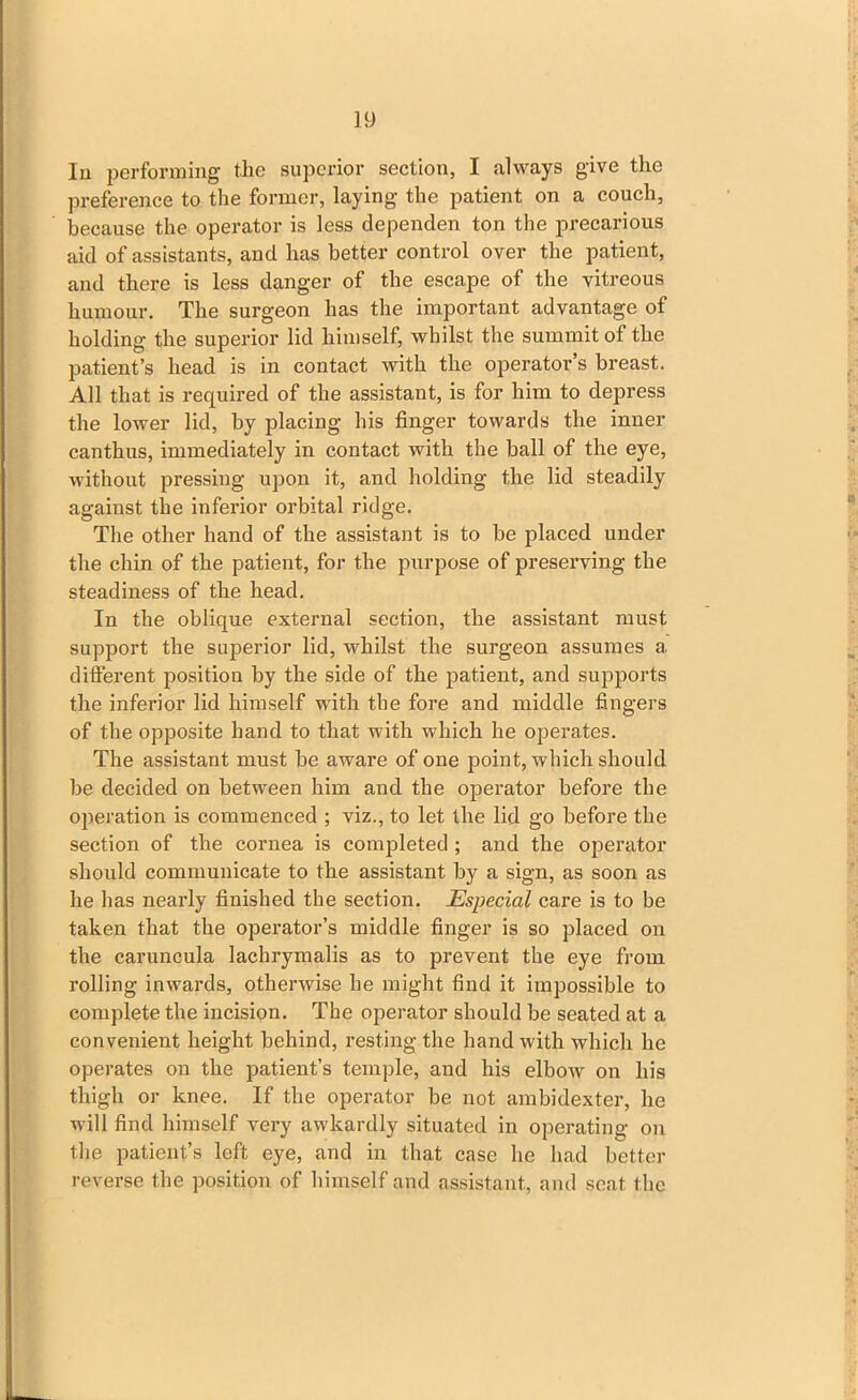 In performing the superior section, I always give the preference to the former, laying the patient on a couch, because the operator is less dependen ton the precarious aid of assistants, and has better control over the patient, and there is less danger of the escape of the vitreous humour. The surgeon has the important advantage of holding the superior lid himself, whilst the summit of the patient’s head is in contact with the operator’s breast. All that is required of the assistant, is for him to depress the lower lid, by placing his finger towards the inner canthus, immediately in contact with the ball of the eye, without pressing upon it, and holding the lid steadily against the inferior orbital ridge. The other hand of the assistant is to be placed under the chin of the patient, for the purpose of preserving the steadiness of the head. In the oblique external section, the assistant must support the superior lid, whilst the surgeon assumes a different position by the side of the patient, and supports the inferior lid himself with the fore and middle fingers of the opposite hand to that with which he operates. The assistant must be aware of one point, which should be decided on between him and the operator before the operation is commenced ; viz., to let the lid go before the section of the cornea is completed ; and the operator should communicate to the assistant by a sign, as soon as he has nearly finished the section. Especial care is to be taken that the operator’s middle finger is so placed on the caruncula lachrymalis as to prevent the eye from rolling inwards, otherwise he might find it impossible to complete the incision. The operator should be seated at a convenient height behind, resting the hand with which he operates on the patient’s temple, and his elbow on his thigh or knee. If the operator be not ambidexter, he will find himself very awkardly situated in operating on the patient’s left eye, and in that case he had better reverse the position of himself and assistant, and seat, the