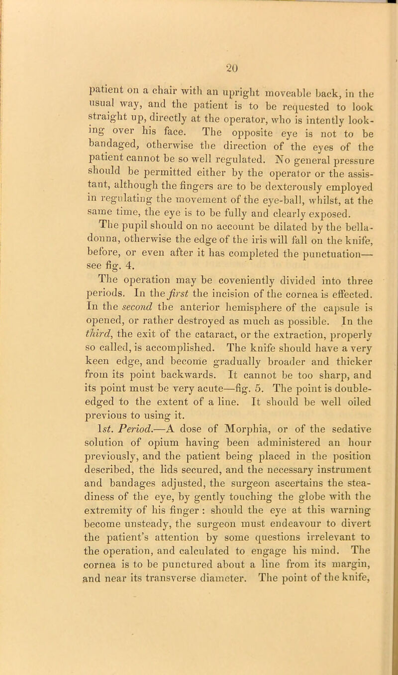 patient on a chair with an upright moveable back, in the usual way, and the patient is to be requested to look stiaight up, directly at the operator, who is intently look- ing over his face. The opposite eye is not to be bandaged, otherwise the direction of the eyes of the patient cannot be so well regulated. No general pressure should be permitted either by the operator or the assis- tant, although the fingers are to be dexterously employed in regulating the movement of the eye-ball, whilst, at the same time, the eye is to be fully and clearly exposed. The pupil should on no account be dilated by the bella- donna, otherwise the edge of the iris will fall on the knife, before, or even after it has completed the punctuation— see fig. 4. The operation may be coveniently divided into three periods. In the first the incision of the cornea is effected. In the second the anterior hemisphere of the capsule is opened, or rather destroyed as much as possible. In the third, the exit of the cataract, or the extraction, properly so called, is accomplished. The knife should have a very keen edge, and become gradually broader and thicker from its point backwards. It cannot be too sharp, and its point must be very acute—fig. 5. The point is double- edged to the extent of a line. It should be well oiled previous to using it. ls£. Period.—A dose of Morphia, or of the sedative solution of opium having been administered an hour previously, and the patient being placed in the position desci’ibed, the lids secured, and the necessary instrument and bandages adjusted, the surgeon ascertains the stea- diness of the eye, by gently touching the globe with the extremity of his finger : should the eye at this warning become unsteady, the surgeon must endeavour to divert the patient’s attention by some questions irrelevant to the operation, and calculated to engage his mind. The cornea is to be punctured about a line from its margin, and near its transverse diameter. The point of the knife,