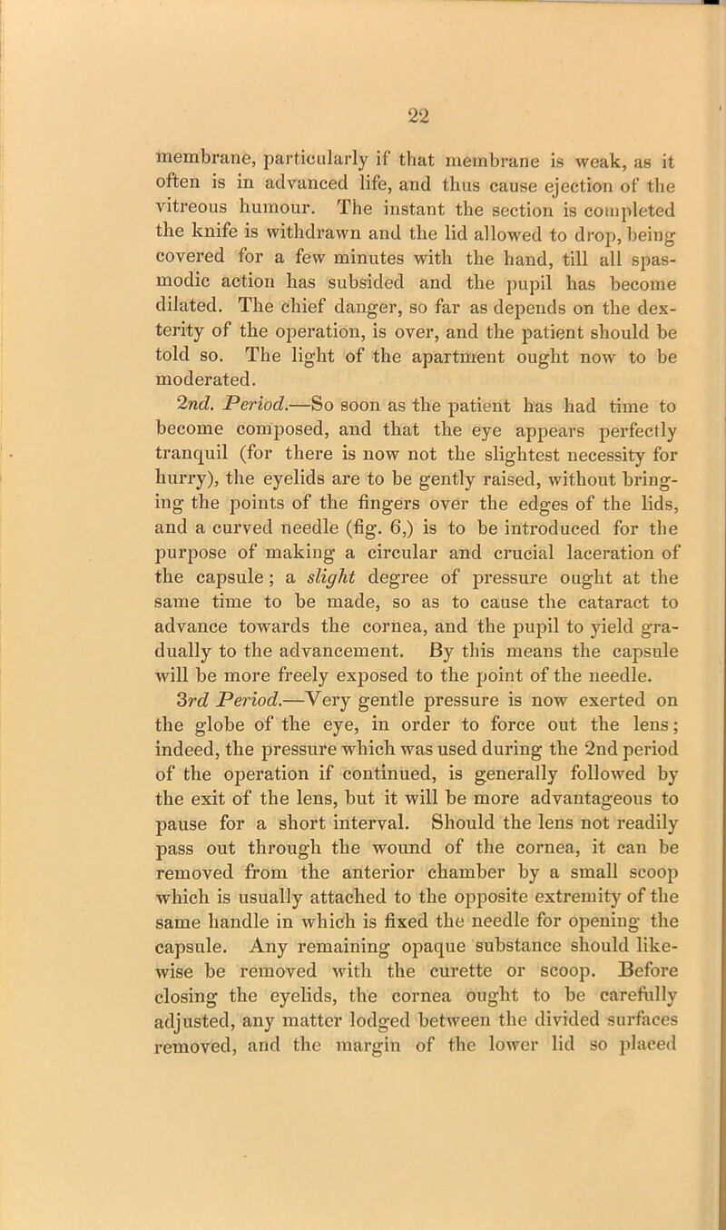 membrane, particularly if that membrane is weak, as it often is in advanced life, and thus cause ejection of the vitreous humour. The instant the section is completed the knife is withdrawn and the lid allowed to drop, being covered for a few minutes with the hand, till all spas- modic action has subsided and the pupil has become dilated. The chief danger, so far as depends on the dex- terity of the operation, is over, and the patient should be told so. The light of the apartment ought now to be moderated. 2nd. Period.—So soon as the patient has had time to become composed, and that the eye appears perfectly tranquil (for there is now not the slightest necessity for hurry), the eyelids are to be gently raised, without bring- ing the points of the fingers over the edges of the lids, and a curved needle (fig. 6,) is to be introduced for the purpose of making a circular and crucial laceration of the capsule; a slight degree of pressure ought at the same time to be made, so as to cause the cataract to advance towards the cornea, and the pupil to yield gra- dually to the advancement. By this means the capsule will be more freely exposed to the point of the needle. 3rd Period.—Very gentle pressure is now exerted on the globe of the eye, in order to force out the lens; indeed, the pressure which was used during the 2nd period of the operation if continued, is generally followed by the exit of the lens, but it will be more advantageous to pause for a short interval. Should the lens not readily pass out through the wound of the cornea, it can be removed from the anterior chamber by a small scoop which is usually attached to the opposite extremity of the same handle in which is fixed the needle for opening the capsule. Any remaining opaque substance should like- wise be removed with the curette or scoop. Before closing the eyelids, the cornea ought to be carefully adjusted, any matter lodged between the divided surfaces removed, and the margin of the lower lid so placed