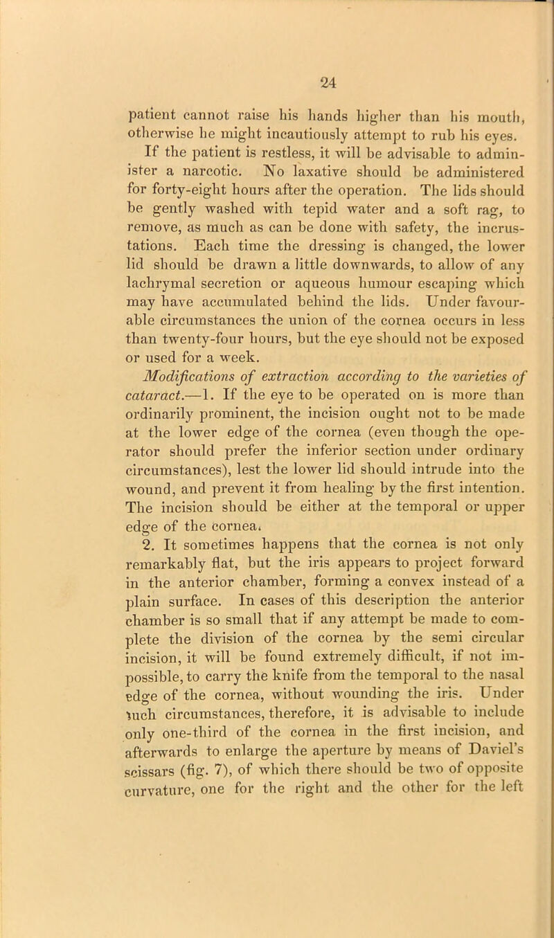 patient cannot raise his hands higher than his mouth, otherwise he might incautiously attempt to rub his eyes. If the patient is restless, it will be advisable to admin- ister a narcotic. No laxative should he administered for forty-eight hours after the operation. The lids should be gently washed with tepid water and a soft rag, to remove, as much as can be done with safety, the incrus- tations. Each time the dressing is changed, the lower lid should be drawn a little downwards, to allow of any lachrymal secretion or aqueous humour escaping which may have accumulated behind the lids. Under favour- able circumstances the union of the cornea occurs in less than twenty-four hours, but the eye should not be exposed or used for a week. Modifications of extraction according to the varieties of cataract.—1. If the eye to be operated on is more than ordinarily prominent, the incision ought not to be made at the lower edge of the cornea (even though the ope- rator should prefer the inferior section under ordinary circumstances), lest the lower lid should intrude into the wound, and prevent it from healing by the first intention. The incision should be either at the temporal or upper edge of the cornea. 2. It sometimes happens that the cornea is not only remarkably flat, but the iris appears to project forward in the anterior chamber, forming a convex instead of a plain surface. In cases of this description the anterior chamber is so small that if any attempt be made to com- plete the division of the cornea by the semi circular incision, it will be found extremely difficult, if not im- possible, to carry the knife from the temporal to the nasal edge of the cornea, without wounding the iris. Under ^uch circumstances, therefore, it is advisable to include only one-third of the cornea in the first incision, and afterwards to enlarge the aperture by means of Daviel’s scissars (fig. 7), of which there should be two of opposite curvature, one for the right and the other for the left