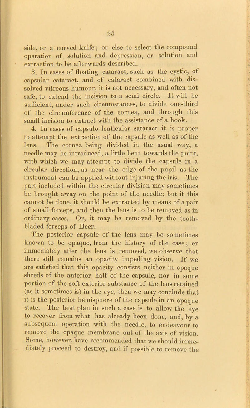 side, or a curved knife; or else to select tlie compound operation of solution and depression, or solution and extraction to be afterwards described. 3. In cases of floating cataract, such as the cystic, of capsular cataract, and of cataract combined with dis- solved vitreous humour, it is not necessary, and often not safe, to extend the incision to a semi circle. It will be sufficient, under such circumstances, to divide one-third of the circumference of the cornea, and through this small incision to extract with the assistance of a hook. 4. In cases of capsulo lenticular cataract it is proper to attempt the extraction of the capsule as well as of the lens. The cornea being divided in the usual way, a needle may be introduced, a little bent towards the point, with which we may attempt to divide the capsule in a circular direction, as near the edge of the pupil as the instrument can be applied without injuring the iris. The part included within the circular division may sometimes be brought away on the point of the needle; but if this cannot he done, it should be extracted by means of a pair of small forceps, and then the lens is to be removed as in ordinary cases. Or, it may be removed by the tooth- bladed forceps of Beer. The posterior capsule of the lens may be sometimes known to be opaque, from the history of the case; or immediately after the lens is removed, we observe that there still remains an opacity impeding vision. If we are satisfied that this opacity consists neither in opaque shreds of the anterior half of the capsule, nor in some portion of the soft exterior substance of the lens retained (as it sometimes is) in the eye, then we may conclude that it is the posterior hemisphere of the capsule in an opaque state. The best plan in such a case is to allow the eye to recover from what has already been done, and, by a subsequent operation with the needle, to endeavour to remove the opaque membrane out of the axis of vision. Some, however, have recommended that we should imme- diately proceed to destroy, and if possible to remove the