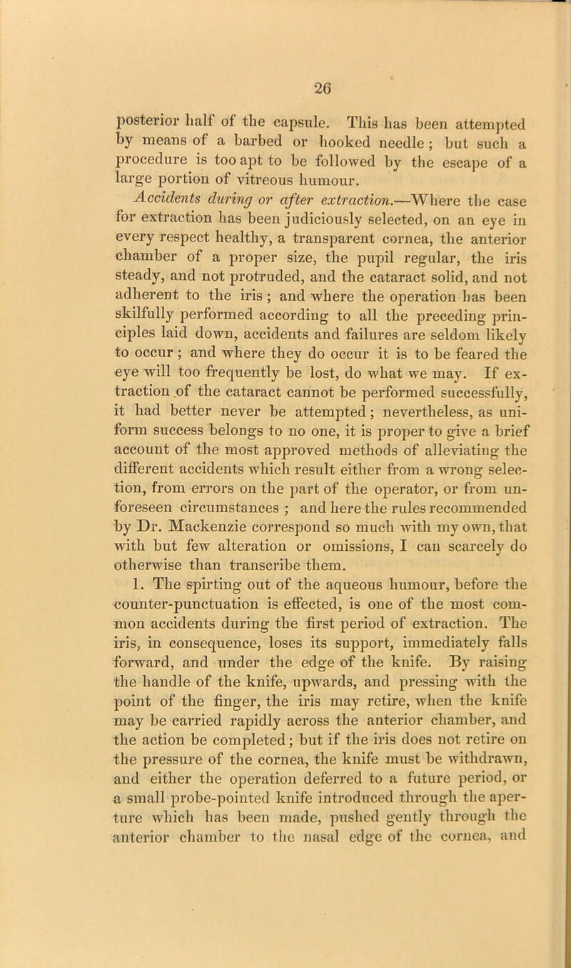 posterior half of the capsule. This lias been attempted by means of a barbed or hooked needle ; but such a procedure is too apt to be followed by the escape of a large portion of vitreous humour. Accidents during or after extraction.—Where the case for extraction has been judiciously selected, on an eye in every respect healthy, a transparent cornea, the anterior chamber of a proper size, the pupil regular, the iris steady, and not protruded, and the cataract solid, and not adherent to the iris ; and where the operation has been skilfully performed according to all the preceding prin- ciples laid down, accidents and failures are seldom likely to occur; and where they do occur it is to be feared the eye will too frequently be lost, do what we may. If ex- traction of the cataract cannot be performed successfully, it had better never be attempted; nevertheless, as uni- form success belongs to no one, it is proper to give a brief account of the most approved methods of alleviating the different accidents which result either from a wrong selec- tion, from errors on the part of the operator, or from un- foreseen circumstances; and here the rules recommended by Dr. Mackenzie correspond so much with my own, that with but few alteration or omissions, I can scarcely do otherwise than transcribe them. 1. The spirting out of the aqueous humour, before the counter-punctuation is effected, is one of the most com- mon accidents during the first period of extraction. The iris, in consequence, loses its support, immediately falls forward, and under the edge of the knife. By raising the handle of the knife, upwards, and pressing with the point of the finger, the iris may retire, when the knife may be carried rapidly across the anterior chamber, and the action be completed; but if the iris does not retire on the pressure of the cornea, the knife must be withdrawn, and either the operation deferred to a future period, or a small probe-pointed knife introduced through the aper- ture which has been made, pushed gently through the anterior chamber to the nasal edge of the cornea, and