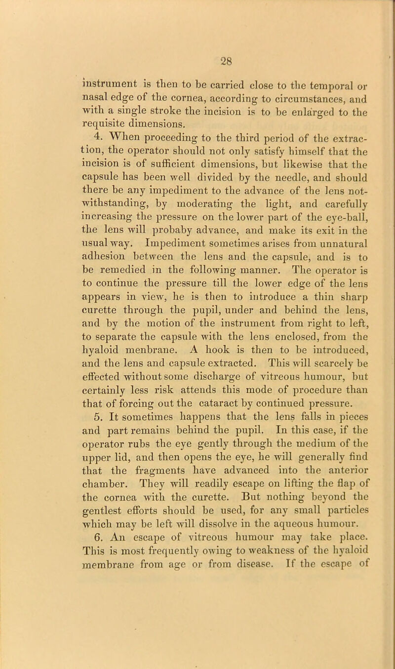 instrument is then to be carried close to the temporal or nasal edge of the cornea, according to circumstances, and with a single stroke the incision is to he enlarged to the requisite dimensions. 4. When proceeding to the third period of the extrac- tion, the operator should not only satisfy himself that the incision is of sufficient dimensions, but likewise that the capsule has been well divided by the needle, and should there be any impediment to the advance of the lens not- withstanding, by moderating the light, and carefully increasing the pressure on the lower part of the eye-ball, the lens will probaby advance, and make its exit in the usual way. Impediment sometimes arises from unnatural adhesion between the lens and the capsule, and is to be remedied in the following manner. The operator is to continue the pressure till the lower edge of the lens appears in view, he is then to introduce a thin sharp curette through the pupil, under and behind the lens, and by the motion of the instrument from right to left, to separate the capsule with the lens enclosed, from the hyaloid menbrane. A hook is then to be introduced, and the lens and capsule extracted. This will scarcely be effected without some discharge of vitreous humour, but certainly less risk attends this mode of procedure than that of forcing out the cataract by continued pressure. 5. It sometimes happens that the lens falls in pieces and part remains behind the pupil. In this case, if the operator rubs the eye gently through the medium of the upper lid, and then opens the eye, he will generally find that the fragments have advanced into the anterior chamber. They will readily escape on lifting the flap of the cornea with the curette. But nothing beyond the gentlest efforts should be used, for any small particles which may be left will dissolve in the aqueous humour. 6. An escape of vitreous humour may take place. This is most frequently owing to weakness of the hyaloid membrane from age or from disease. If the escape of