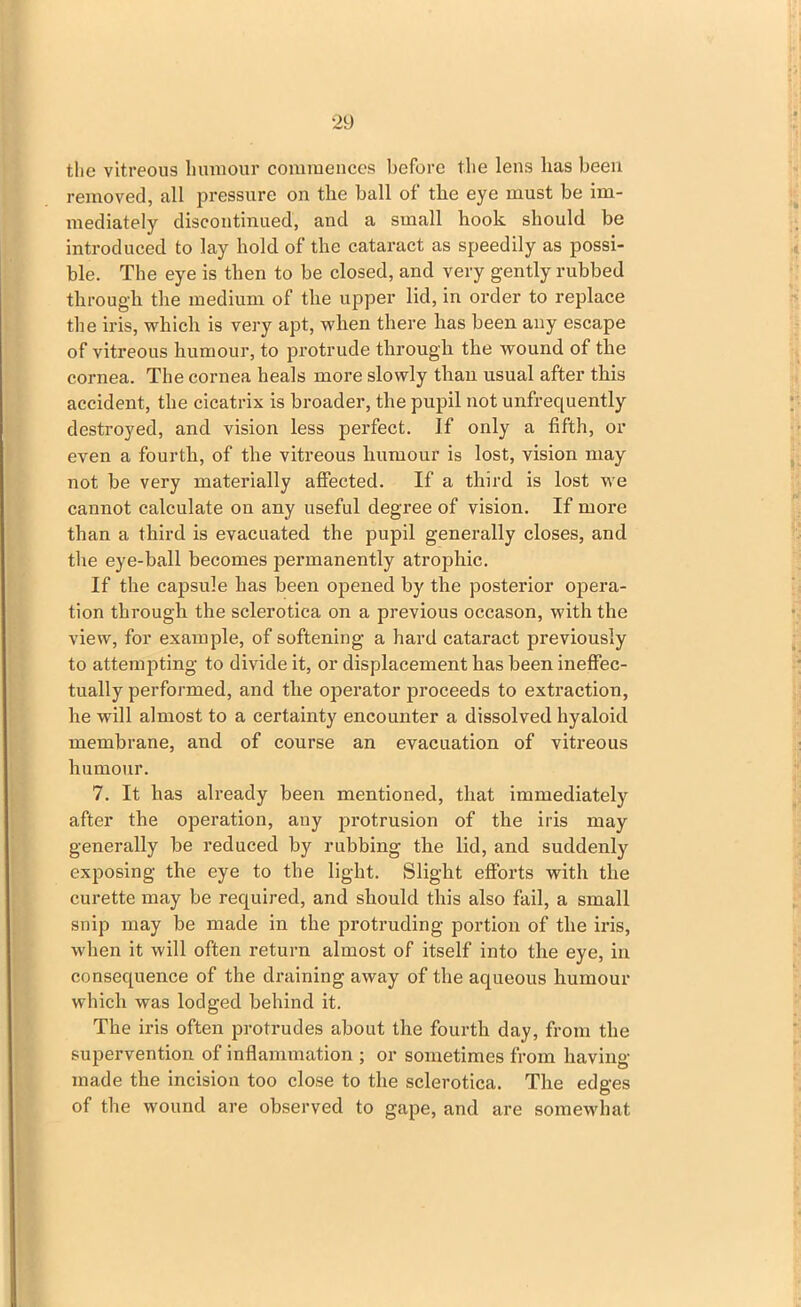 the vitreous humour commences before the lens has been removed, all pressure on the ball of the eye must be im- mediately discontinued, and a small hook should be introduced to lay hold of the cataract as speedily as possi- ble. The eye is then to be closed, and very gently rubbed through the medium of the upper lid, in order to replace the iris, which is very apt, when there has been any escape of vitreous humour, to protrude through the wound of the cornea. The cornea heals more slowly than usual after this accident, the cicatrix is broader, the pupil not unfrequently destroyed, and vision less perfect. If only a fifth, or even a fourth, of the vitreous humour is lost, vision may not be very materially affected. If a third is lost we cannot calculate on any useful degree of vision. If more than a third is evacuated the pupil generally closes, and the eye-ball becomes permanently atrophic. If the capsule has been opened by the posterior opera- tion through the sclerotica on a previous occason, with the view, for example, of softening a hard cataract previously to attempting to divide it, or displacement has been ineffec- tually performed, and the operator proceeds to extraction, he will almost to a certainty encounter a dissolved hyaloid membrane, and of course an evacuation of vitreous humour. 7. It has already been mentioned, that immediately after the operation, any protrusion of the iris may generally be reduced by rubbing the lid, and suddenly exposing the eye to the light. Slight efforts with the curette may be required, and should this also fail, a small snip may be made in the protruding portion of the iris, when it will often return almost of itself into the eye, in consequence of the draining away of the aqueous humour which was lodged behind it. The iris often protrudes about the fourth day, from the supervention of inflammation ; or sometimes from having- made the incision too close to the sclerotica. The edges of the wound are observed to gape, and are somewhat