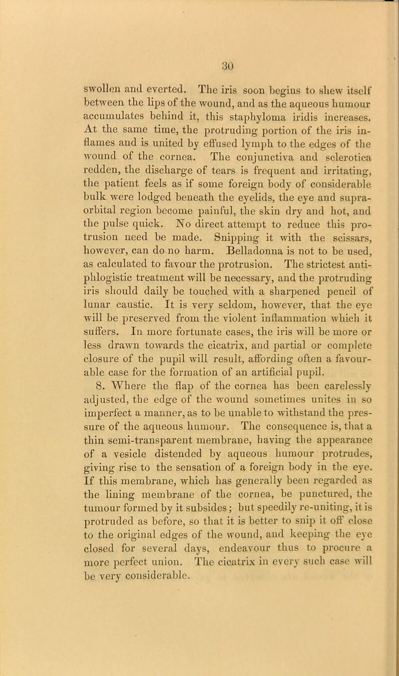 swollen and everted. The iris soon begins to shew itself between the lips of the wound, and as the aqueous humour accumulates behind it, this staphyloma iridis increases. At the same time, the protruding portion of the iris in- flames and is united by effused lymph to the edges of the wound of the cornea. The conjunctiva and sclerotica redden, the discharge of tears is frequent and irritating, the patient feels as if some foreign body of considerable bulk were lodged beneath the eyelids, the eye and supra- orbital region become painful, the skin dry and hot, and the pulse quick. No direct attempt to reduce this pro- trusion need be made. Snipping it with the scissars, however, can do no harm. Belladonna is not to be used, as calculated to favour the protrusion. The strictest anti- phlogistic treatment will be necessary, and the protruding iris should daily be touched with a sharpened pencil of lunar caustic. It is very seldom, kowrever, that the eye will be preserved from the violent inflammation which it suffers. In more fortunate cases, the iris will be more or less drawn towards the cicatrix, and partial or complete closure of the pupil will result, affording often a favour- able case for the formation of an artificial pupil. 8. Where the flap of the cornea has been carelessly- adjusted, the edge of the wound sometimes unites in so imperfect a manner, as to be unable to withstand the pres- sure of the aqueous humour. The consequence is, that a thin semi-transparent membrane, having the appearance of a vesicle distended by aqueous humour protrudes, giving rise to the sensation of a foreign body in the eye. If this membrane, which has generally been regarded as the lining membrane of the cornea, be punctured, the tumour formed by it subsides ; but speedily re-uniting, it is protruded as before, so that it is better to snip it off close to the original edges of the wound, and keeping the eye closed for several days, endeavour thus to procure a more perfect union. The cicatrix in every such case will be very considerable.