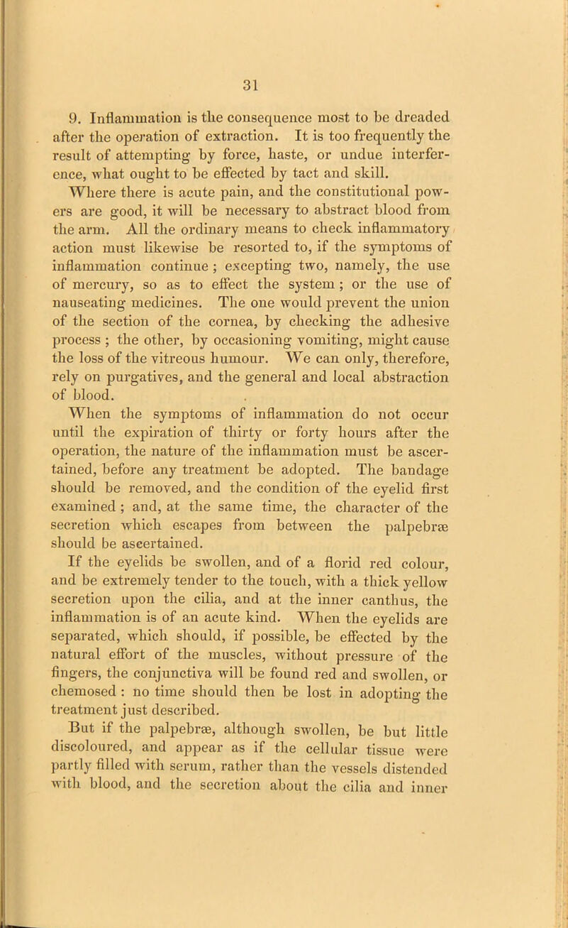 9. Inflammation is the consequence most to be dreaded after the operation of extraction. It is too frequently the result of attempting- by force, haste, or undue interfer- ence, what ought to be effected by tact and skill. Where there is acute pain, and the constitutional pow- ers are good, it will be necessary to abstract blood from the arm. All the ordinary means to check inflammatory action must likewise be resorted to, if the symptoms of inflammation continue ; excepting two, namely, the use of mercury, so as to effect the system ; or the use of nauseating medicines. The one would prevent the union of the section of the cornea, by checking the adhesive process ; the other, by occasioning vomiting, might cause the loss of the vitreous humour. We can only, therefore, rely on purgatives, and the general and local abstraction of blood. When the symptoms of inflammation do not occur until the expiration of thirty or forty hours after the operation, the nature of the inflammation must be ascer- tained, before any treatment be adopted. The bandage should be removed, and the condition of the eyelid first examined ; and, at the same time, the character of the secretion which escapes from between the palpebrse should be ascertained. If the eyelids be swollen, and of a florid red colour, and be extremely tender to the touch, with a thick yellow secretion upon the cilia, and at the inner canthus, the inflammation is of an acute kind. When the eyelids are separated, which should, if possible, be effected by the natural effort of the muscles, without pressure of the fingers, the conjunctiva will be found red and swollen, or chemosed : no time should then be lost in adopting the treatment just described. But if the palpebrse, although swollen, be but little discoloured, and appear as if the cellular tissue were partly filled with serum, rather than the vessels distended with blood, and the secretion about the cilia and inner