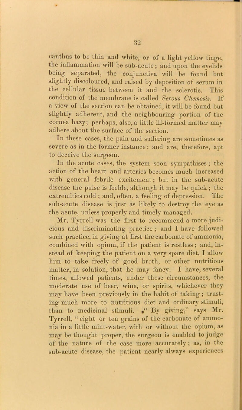 can thus to be thin and white, or of a light yellow tinge, the inflammation will be sub-acute; and upon the eyelids being separated, the conjunctiva will be found but slightly discoloured, and raised by deposition of serum in the cellular tissue between it and the sclerotic. This condition of the membrane is called Serous Chemosis. If a view of the section can be obtained, it will be found but slightly adherent, and the neighbouring portion of the cornea hazy; perhaps, also,a little ill-formed matter may adhere about the surface of the section. In these cases, the pain and suffering are sometimes as severe as in the former instance: and are, therefore, apt to deceive the surgeon. In the acute cases, the system soon sympathises ; the action of the heart and arteries becomes much increased with general febrile excitement; but in the sub-acute disease the pulse is feeble, although it may be quick; the extremities cold ; and, often, a feeling of depression. The sub-acute disease is just as likely to destroy the eye as the acute, unless properly and timely managed. Mr. Tyrrell was the first to recommend a more judi- cious and discriminating practice ; and I have followed such practice, in giving at first the carbonate of ammonia, combined with opium, if the patient is restless ; and, in- stead of keeping the patient on a very spare diet, I allow him to take freely of good broth, or other nutritious matter, in solution, that he may fancy. I have, several times, allowed patients, under these circumstances, the moderate use of beer, wine, or spirits, whichever they may have been previously in the habit of taking; trust- ing much more to nutritious diet and ordinary stimuli, than to medicinal stimuli. By giving,” says Mr. Tyrrell, “ eight or ten grains of the carbonate of ammo- nia in a little mint-water, with or without the opium, as may be thought proper, the surgeon is enabled to judge of the nature of the case more accurately ; as, in the sub-acute disease, the patient nearly always experiences
