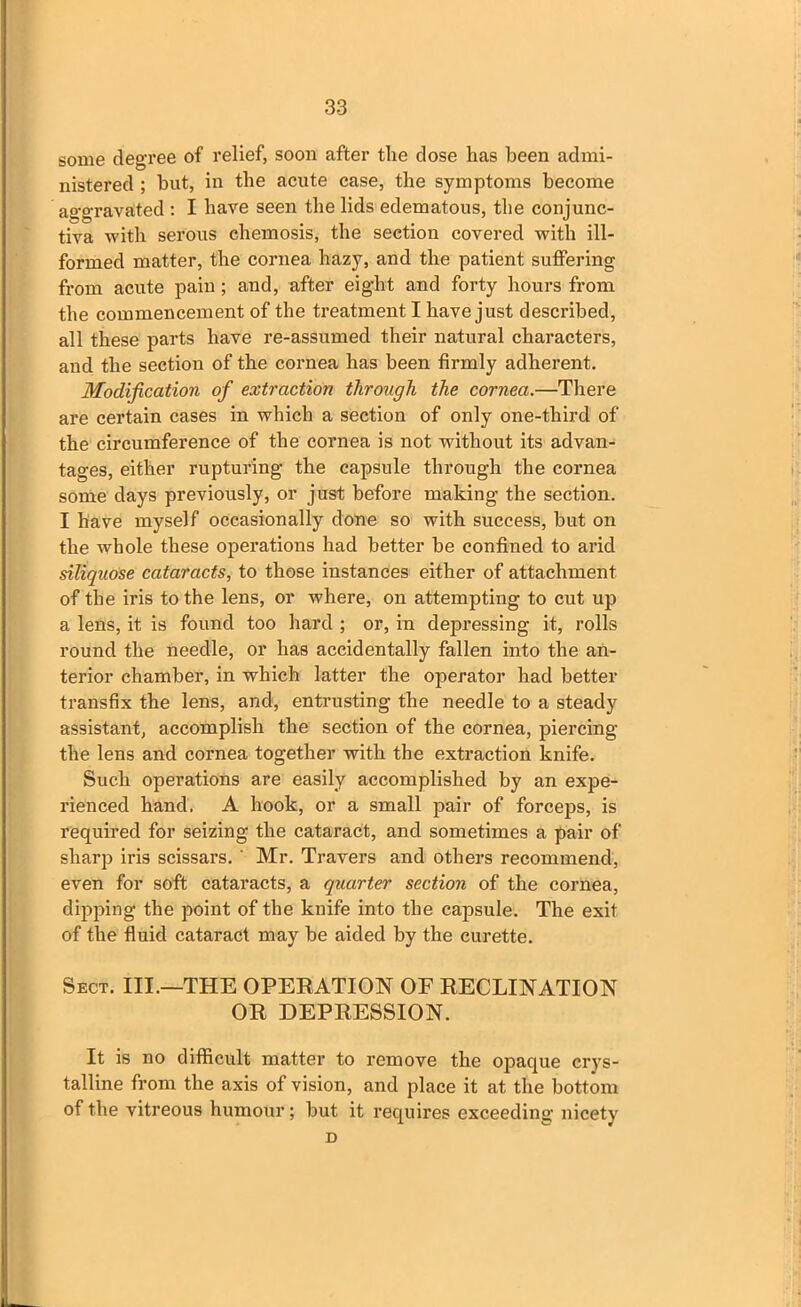 some degree of relief, soon after the close has been admi- nistered ; hut, in the acute case, the symptoms become aggravated : I have seen the lids edematous, the conjunc- tiva with serous ehemosis, the section covered with ill- formed matter, the cornea hazy, and the patient suffering from acute pain; and, after eight and forty hours from the commencement of the treatment I have just described, all these parts have re-assumed their natural characters, and the section of the cornea has been firmly adherent. Modification of extraction through the cornea.—There are certain cases in which a section of only one-third of the circumference of the cornea is not without its advan- tages, either rupturing the capsule through the cornea some days previously, or just before making the section. I have myself occasionally done so with success, but on the whole these operations had better be confined to arid siliquose cataracts, to those instances either of attachment of the iris to the lens, or where, on attempting to cut up a lens, it is found too hard ; or, in depressing it, rolls round the needle, or has accidentally fallen into the an- terior chamber, in which latter the operator had better transfix the lens, and, entrusting the needle to a steady assistant, accomplish the section of the cornea, piercing the lens and cornea together with the extraction knife. Such operations are easily accomplished by an expe- rienced hand. A hook, or a small pair of forceps, is required for seizing the cataract, and sometimes a pair of sharp iris scissars. ' Mr. Travers and others recommend, even for soft cataracts, a quarter section of the cornea, dipping the point of the knife into the capsule. The exit of the fluid cataract may be aided by the curette. Sect. III.—THE OPERATION OF RECLINATION OR DEPRESSION. It is no difficult matter to remove the opaque crys- talline from the axis of vision, and place it at the bottom of the vitreous humour; but it requires exceeding nicety D