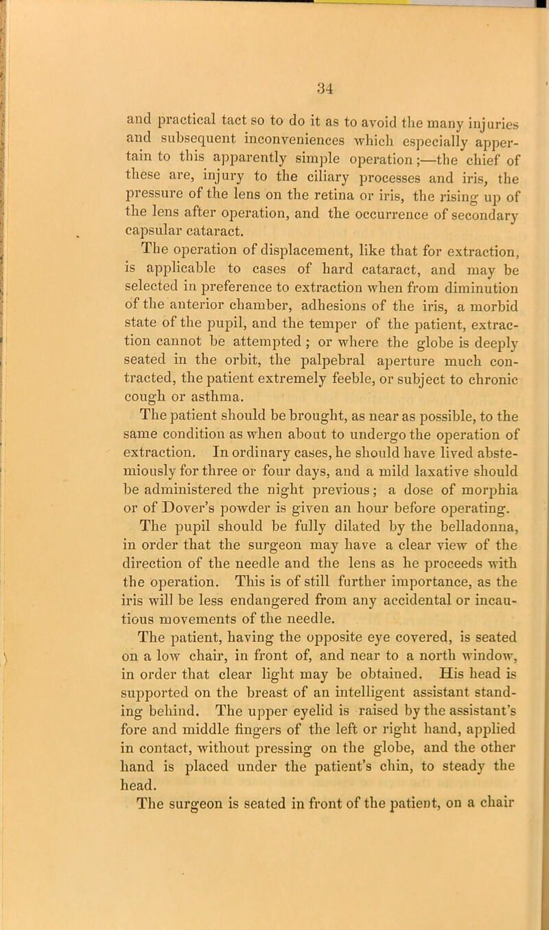 and practical tact so to do it as to avoid the many injuries and subsequent inconveniences which especially apper- tain to this apparently simple operation;—the chief of these are, injury to the ciliary processes and iris, the pressure of the lens on the retina or iris, the rising- up of the lens after operation, and the occurrence of secondary capsular cataract. The operation of displacement, like that for extraction, is applicable to cases of hard cataract, and may be selected in preference to extraction when from diminution of the anterior chamber, adhesions of the iris, a morbid state of the pupil, and the temper of the patient, extrac- tion cannot be attempted ; or where the globe is deeply seated in the orbit, the palpebral aperture much con- tracted, the patient extremely feeble, or subject to chronic cough or asthma. The patient should be brought, as near as possible, to the same condition as when about to undergo the operation of extraction. In ordinary cases, he should have lived abste- miously for three or four days, and a mild laxative should be administered the night previous; a dose of morphia or of Dover’s powder is given an hour before operating. The pupil should be fully dilated by the belladonna, in order that the surgeon may have a clear view of the direction of the needle and the lens as he proceeds with the operation. This is of still further importance, as the iris will be less endangered from any accidental or incau- tious movements of the needle. The patient, having the opposite eye covered, is seated on a low chair, in front of, and near to a north window, in order that clear light may be obtaiued. His head is supported on the breast of an intelligent assistant stand- ing behind. The upper eyelid is raised by the assistant’s fore and middle fingers of the left or right hand, applied in contact, without pressing on the globe, and the other hand is placed under the patient’s chin, to steady the head. The surgeon is seated in front of the patient, on a chair