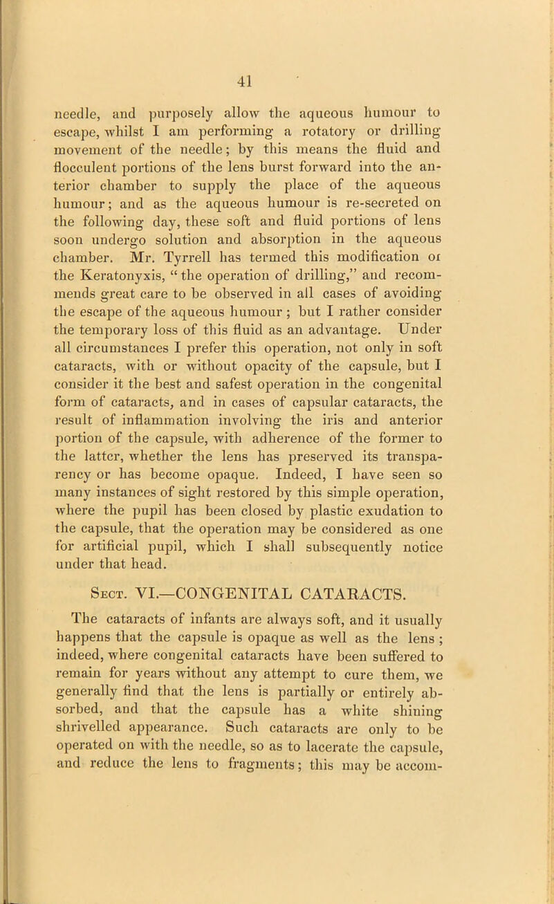 needle, and purposely allow the aqueous humour to escape, whilst I am performing a rotatory or drilling movement of the needle; by this means the fluid and flocculent portions of the lens burst forward into the an- terior chamber to supply the place of the aqueous humour; and as the aqueous humour is re-secreted on the following day, these soft and fluid portions of lens soon undergo solution and absorption in the aqueous chamber. Mr. Tyrrell has termed this modification oi the Keratonyxis, “ the operation of drilling,” and recom- mends great care to be observed in all cases of avoiding the escape of the aqueous humour; but I rather consider the temporary loss of this fluid as an advantage. Under all circumstances I prefer this operation, not only in soft cataracts, with or without opacity of the capsule, but I consider it the best and safest operation in the congenital form of cataracts, and in cases of capsular cataracts, the result of inflammation involving the iris and anterior portion of the capsule, with adherence of the former to the latter, whether the lens has preserved its transpa- rency or has become opaque. Indeed, I have seen so many instances of sight restored by this simple operation, where the pupil has been closed by plastic exudation to the capsule, that the operation may be considered as one for artificial pupil, which I shall subsequently notice under that head. Sect. VI.—CONGENITAL CATARACTS. The cataracts of infants are always soft, and it usually happens that the capsule is opaque as well as the lens ; indeed, where congenital cataracts have been suffered to remain for years without any attempt to cure them, we generally find that the lens is partially or entirely ab- sorbed, and that the capsule has a white shining shrivelled appearance. Such cataracts are only to be operated on with the needle, so as to lacerate the capsule, and reduce the lens to fragments; this may be accom-