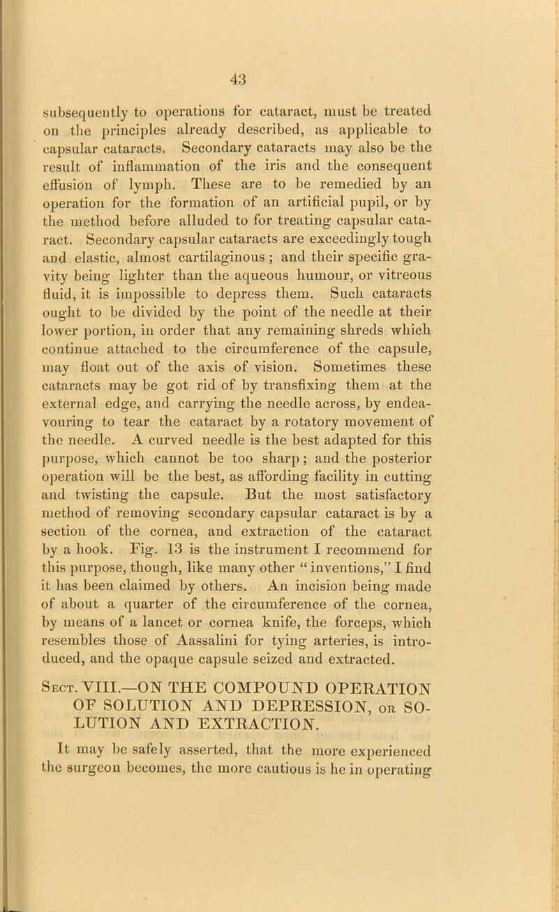 subsequently to operations for cataract, must be treated on the principles already described, as applicable to capsular cataracts, Secondary cataracts may also be the result of inflammation of the iris and the consequent effusion of lymph. These are to be remedied by an operation for the formation of an artificial pupil, or by the method before alluded to for treating capsular cata- ract. Secondary capsular cataracts are exceedingly tough and elastic, almost cartilaginous ; and their specific gra- vity being lighter than the aqueous humour, or vitreous fluid, it is impossible to depress them. Such cataracts ought to be divided by the point of the needle at their lower portion, in order that any remaining shreds which continue attached to the circumference of the capsule, may float out of the axis of vision. Sometimes these cataracts may be got rid of by transfixing them at the external edge, and carrying the needle across, by endea- vouring to tear the cataract by a rotatory movement of the needle. A curved needle is the best adapted for this purpose, which cannot be too sharp; and the posterior operation will be the best, as affording facility in cutting and twisting the capsule. But the most satisfactory method of removing secondary capsular cataract is by a section of the cornea, and extraction of the cataract by a hook. Fig. 13 is the instrument I recommend for this purpose, though, like many other “ inventions,” I find it has been claimed by others. An incision being made of about a quarter of the circumference of the cornea, by means of a lancet or cornea knife, the forceps, which resembles those of Aassalini for tying arteries, is intro- duced, and the opaque capsule seized and extracted. Sect. VIII.—ON THE COMPOUND OPERATION OF SOLUTION AND DEPRESSION, or SO- LUTION AND EXTRACTION. It may be safely asserted, that the more experienced the surgeon becomes, the more cautious is he in operating