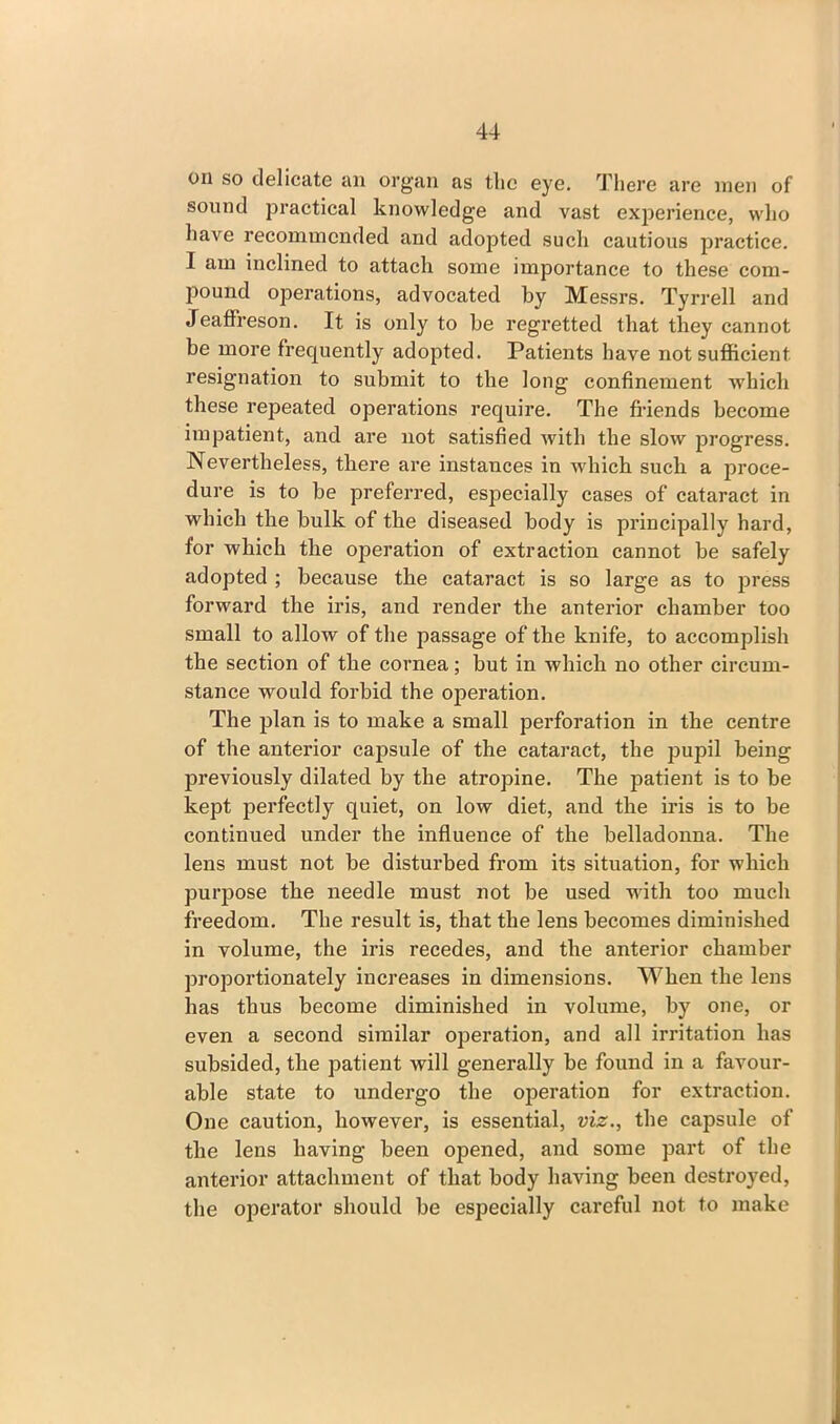 on so delicate an organ as the eye. There are men of sound practical knowledge and vast experience, who have recommended and adopted such cautious practice. I am inclined to attach some importance to these com- pound operations, advocated by Messrs. Tyrrell and Jeaffreson. It is only to be regretted that they cannot be more frequently adopted. Patients have not sufficient resignation to submit to the long confinement which these repeated operations require. The friends become impatient, and are not satisfied with the slow progress. Nevertheless, there are instances in which such a proce- dure is to be preferred, especially cases of cataract in which the bulk of the diseased body is principally hard, for which the operation of extraction cannot be safely adopted ; because the cataract is so large as to press forward the iris, and render the anterior chamber too small to allow of the passage of the knife, to accomplish the section of the cornea; but in which no other circum- stance would forbid the operation. The plan is to make a small perforation in the centre of the anterior capsule of the cataract, the pupil being previously dilated by the atropine. The patient is to be kept perfectly quiet, on low diet, and the iris is to be continued under the influence of the belladonna. The lens must not be disturbed from its situation, for which purpose the needle must not be used with too much freedom. The result is, that the lens becomes diminished in volume, the iris recedes, and the anterior chamber proportionately increases in dimensions. When the lens has thus become diminished in volume, by one, or even a second similar operation, and all irritation has subsided, the patient will generally be found in a favour- able state to undergo the operation for extraction. One caution, however, is essential, viz., the capsule of the lens having been opened, and some part of the anterior attachment of that body having been destroyed, the operator should be especially careful not to make